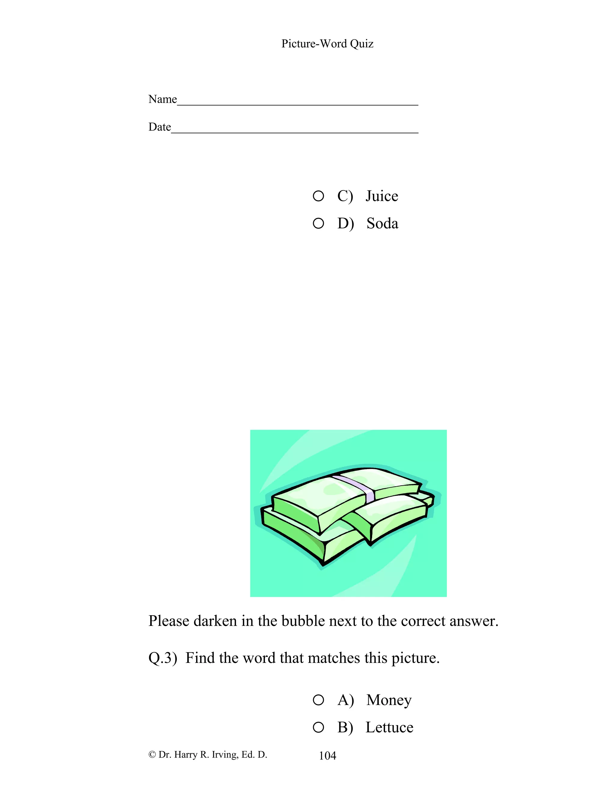 Picture-Word Quiz
Name________________________________________
Date_________________________________________
o C) Juice
o D) Soda
Please darken in the bubble next to the correct answer.
Q.3) Find the word that matches this picture.
o A) Money
o B) Lettuce
© Dr. Harry R. Irving, Ed. D. 104
 