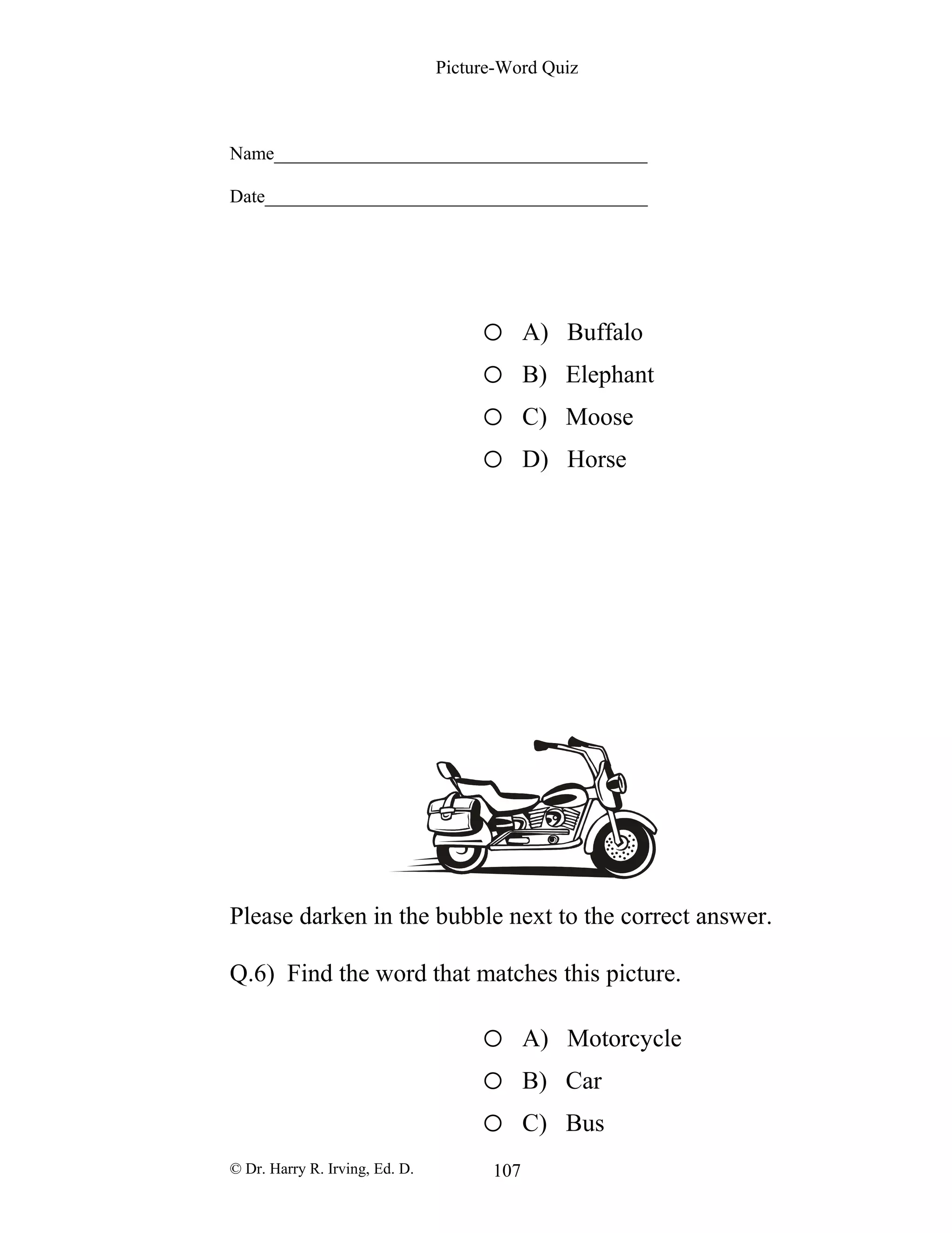 Picture-Word Quiz
Name________________________________________
Date_________________________________________
o A) Buffalo
o B) Elephant
o C) Moose
o D) Horse
Please darken in the bubble next to the correct answer.
Q.6) Find the word that matches this picture.
o A) Motorcycle
o B) Car
o C) Bus
© Dr. Harry R. Irving, Ed. D. 107
 