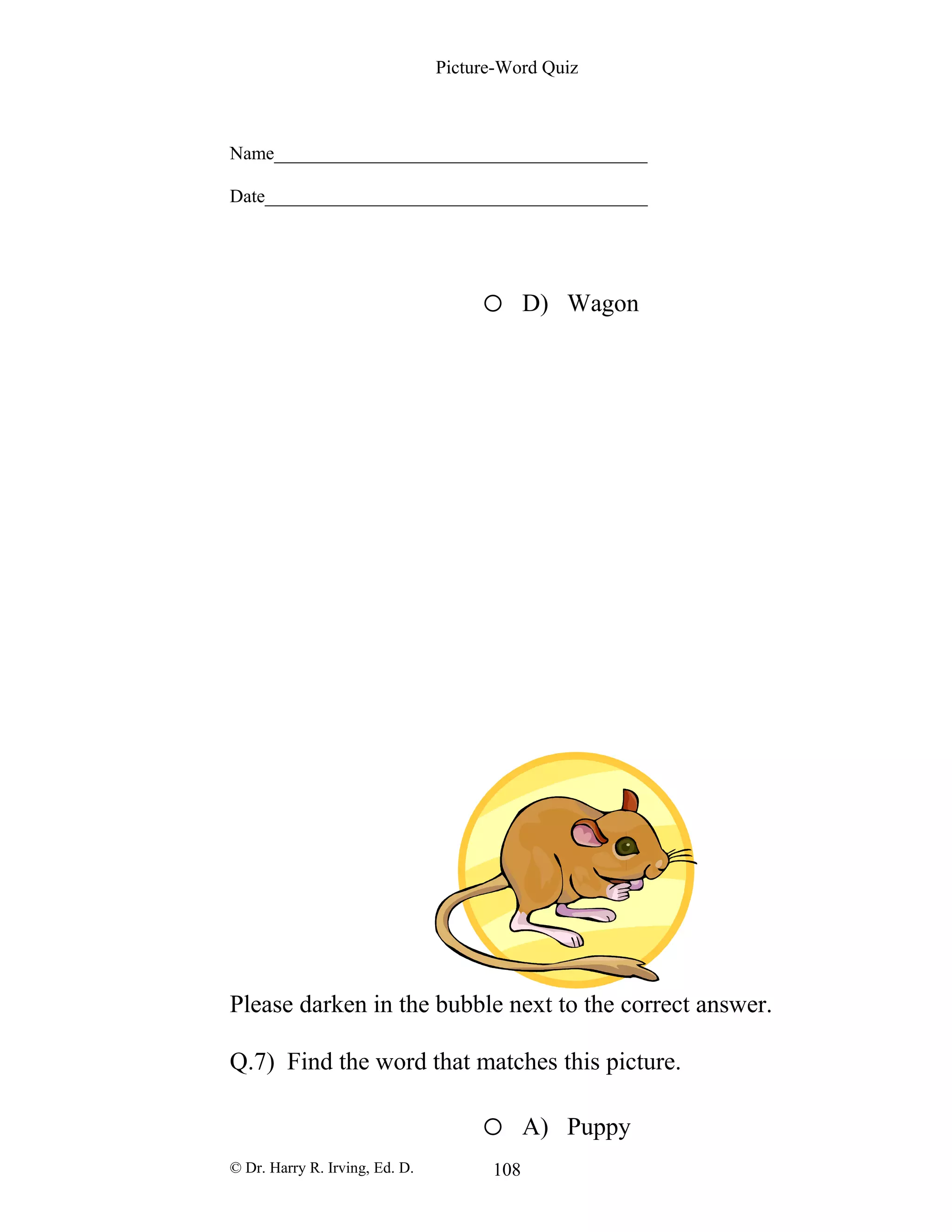 Picture-Word Quiz
Name________________________________________
Date_________________________________________
o D) Wagon
Please darken in the bubble next to the correct answer.
Q.7) Find the word that matches this picture.
o A) Puppy
© Dr. Harry R. Irving, Ed. D. 108
 