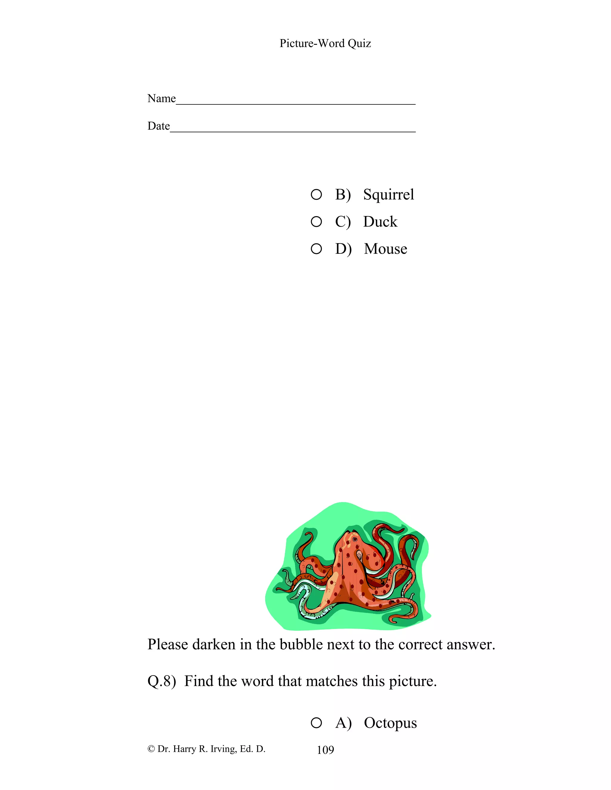 Picture-Word Quiz
Name________________________________________
Date_________________________________________
o B) Squirrel
o C) Duck
o D) Mouse
Please darken in the bubble next to the correct answer.
Q.8) Find the word that matches this picture.
o A) Octopus
© Dr. Harry R. Irving, Ed. D. 109
 