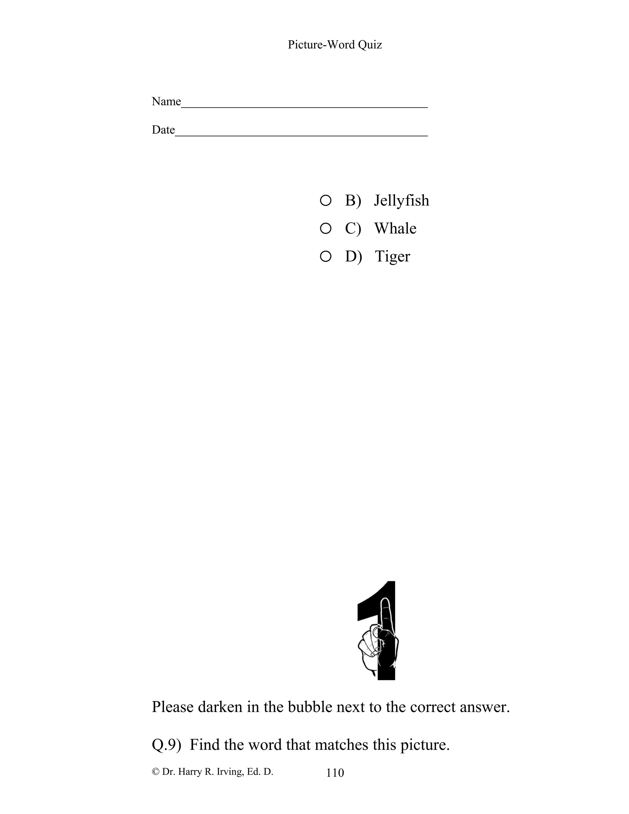 Picture-Word Quiz
Name________________________________________
Date_________________________________________
o B) Jellyfish
o C) Whale
o D) Tiger
Please darken in the bubble next to the correct answer.
Q.9) Find the word that matches this picture.
© Dr. Harry R. Irving, Ed. D. 110
 