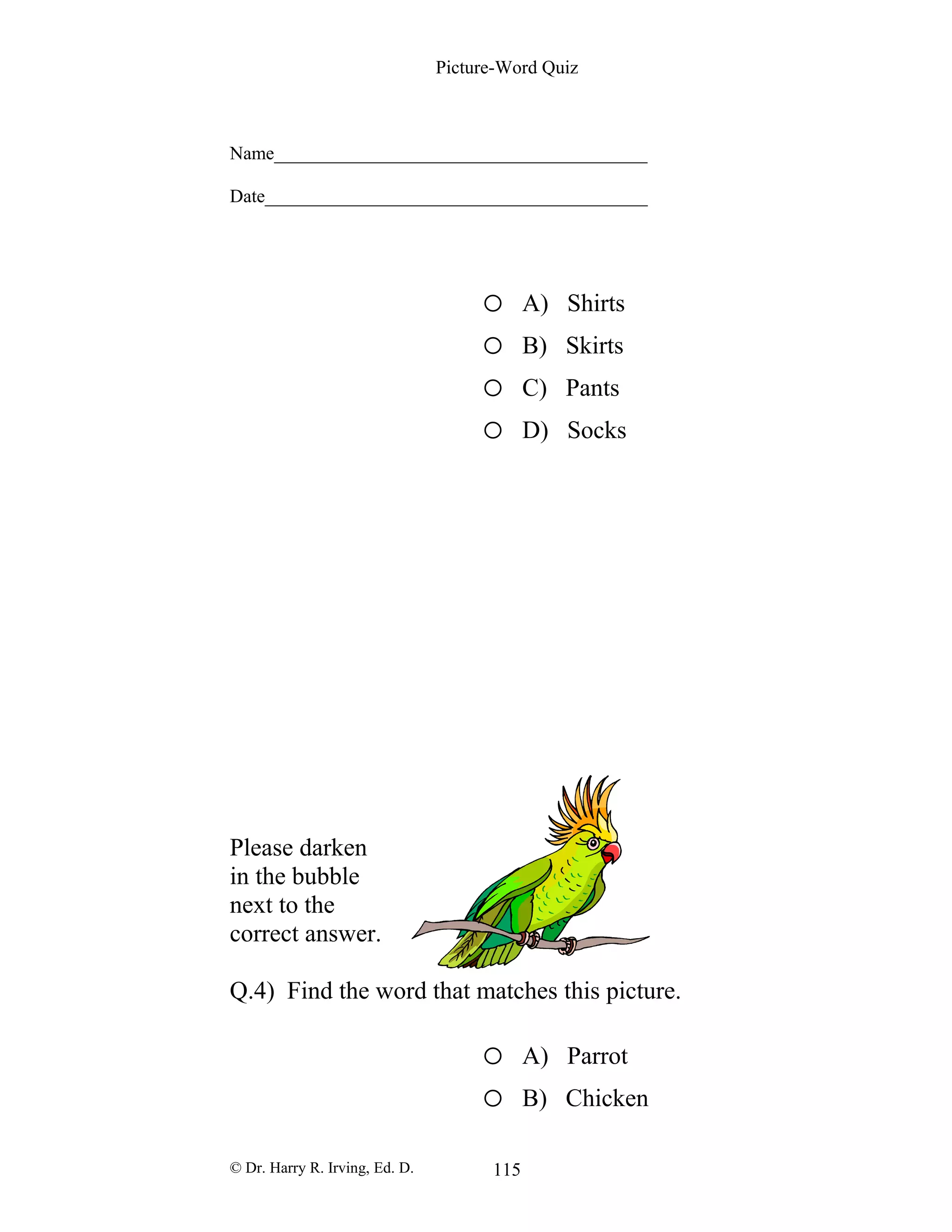 Picture-Word Quiz
Name________________________________________
Date_________________________________________
o A) Shirts
o B) Skirts
o C) Pants
o D) Socks
Please darken
in the bubble
next to the
correct answer.
Q.4) Find the word that matches this picture.
o A) Parrot
o B) Chicken
© Dr. Harry R. Irving, Ed. D. 115
 