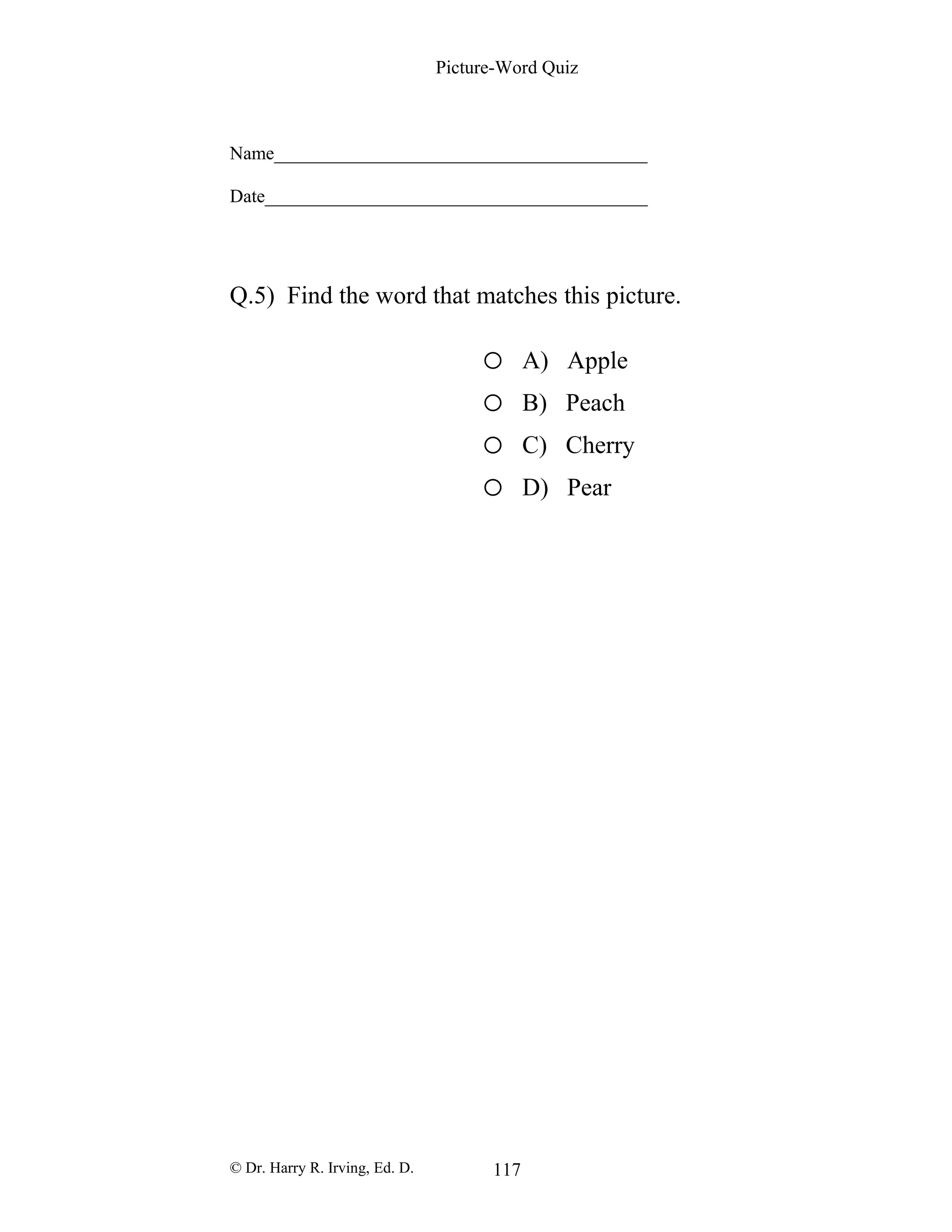 Picture-Word Quiz
Name________________________________________
Date_________________________________________
Q.5) Find the word that matches this picture.
o A) Apple
o B) Peach
o C) Cherry
o D) Pear
© Dr. Harry R. Irving, Ed. D. 117
 