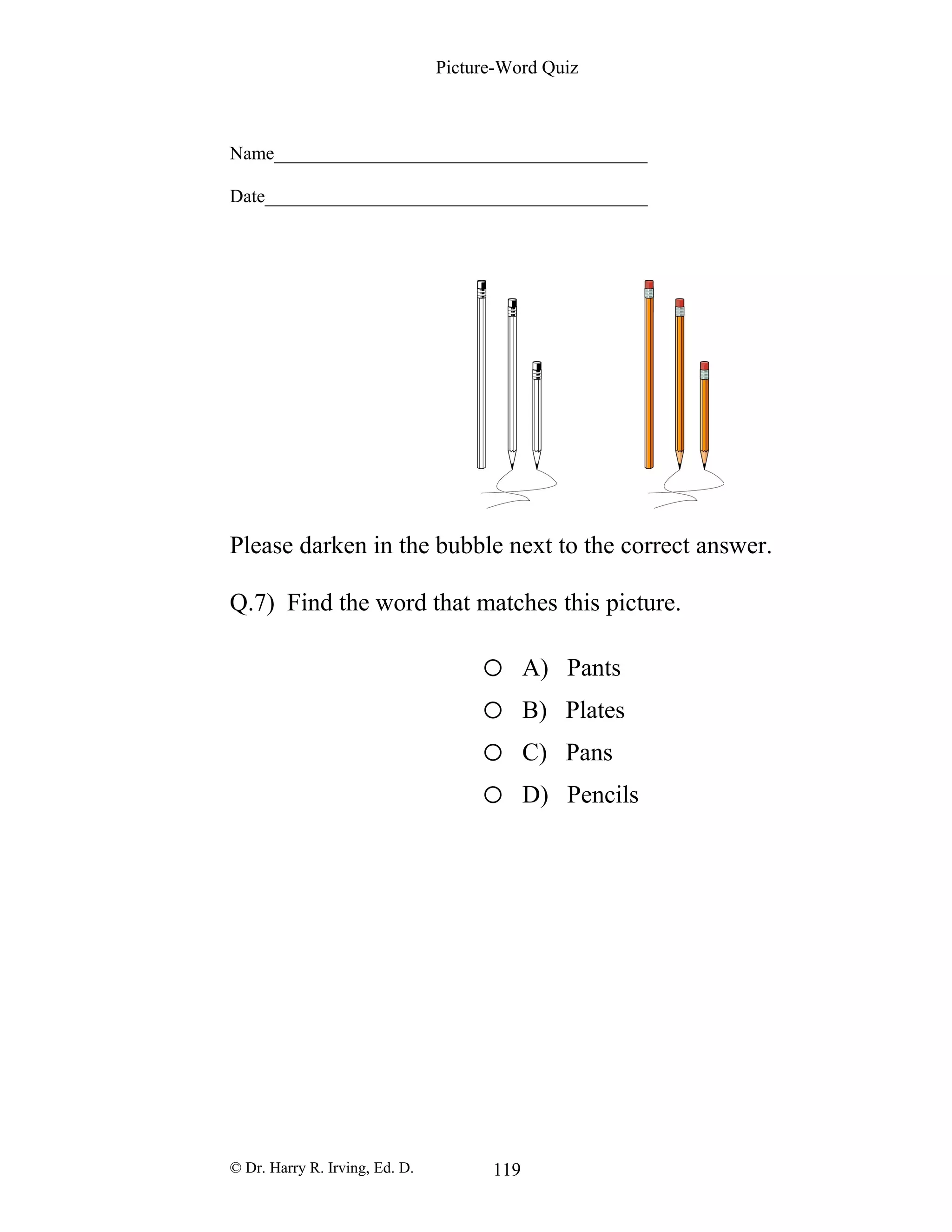 Picture-Word Quiz
Name________________________________________
Date_________________________________________
Please darken in the bubble next to the correct answer.
Q.7) Find the word that matches this picture.
o A) Pants
o B) Plates
o C) Pans
o D) Pencils
© Dr. Harry R. Irving, Ed. D. 119
 