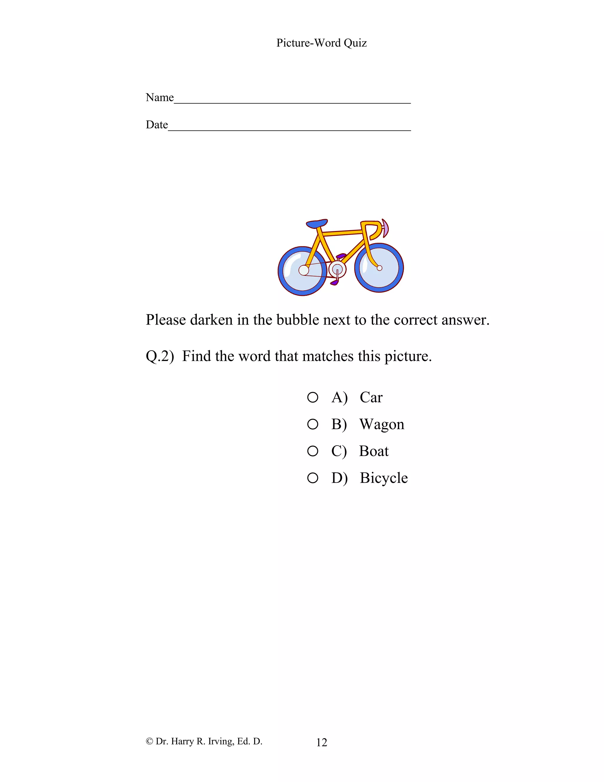 Picture-Word Quiz
Name________________________________________
Date_________________________________________
Please darken in the bubble next to the correct answer.
Q.2) Find the word that matches this picture.
o A) Car
o B) Wagon
o C) Boat
o D) Bicycle
© Dr. Harry R. Irving, Ed. D. 12
 