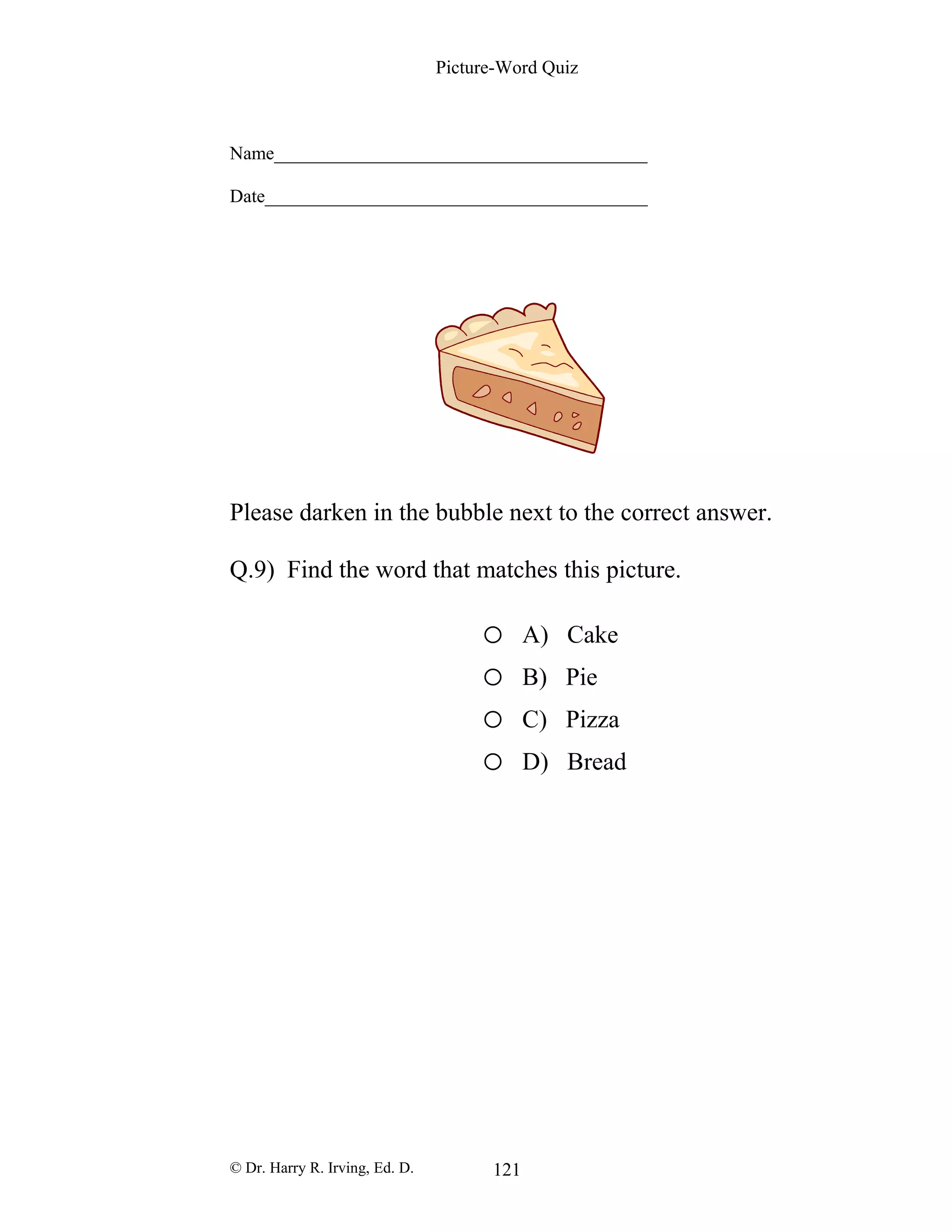 Picture-Word Quiz
Name________________________________________
Date_________________________________________
Please darken in the bubble next to the correct answer.
Q.9) Find the word that matches this picture.
o A) Cake
o B) Pie
o C) Pizza
o D) Bread
© Dr. Harry R. Irving, Ed. D. 121
 
