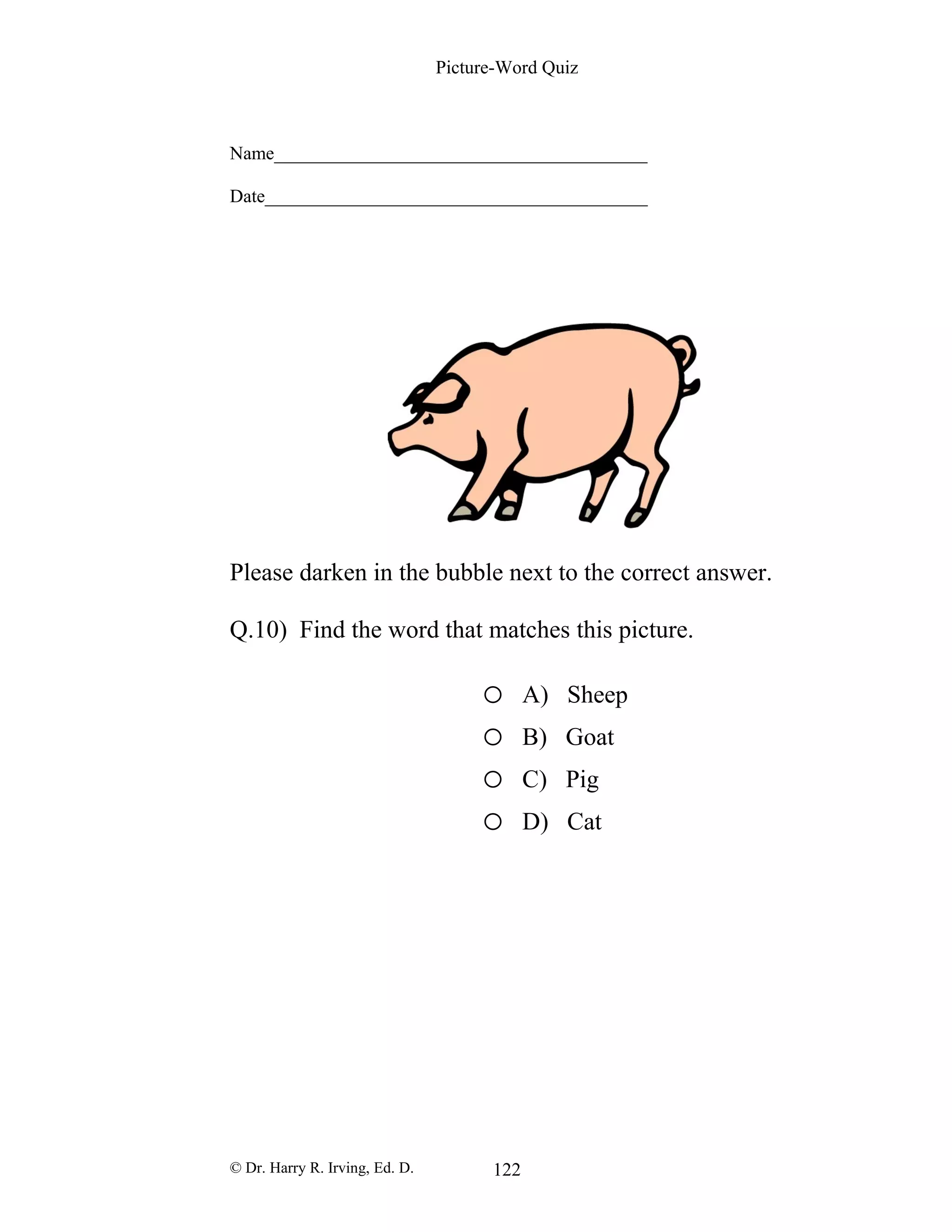 Picture-Word Quiz
Name________________________________________
Date_________________________________________
Please darken in the bubble next to the correct answer.
Q.10) Find the word that matches this picture.
o A) Sheep
o B) Goat
o C) Pig
o D) Cat
© Dr. Harry R. Irving, Ed. D. 122
 