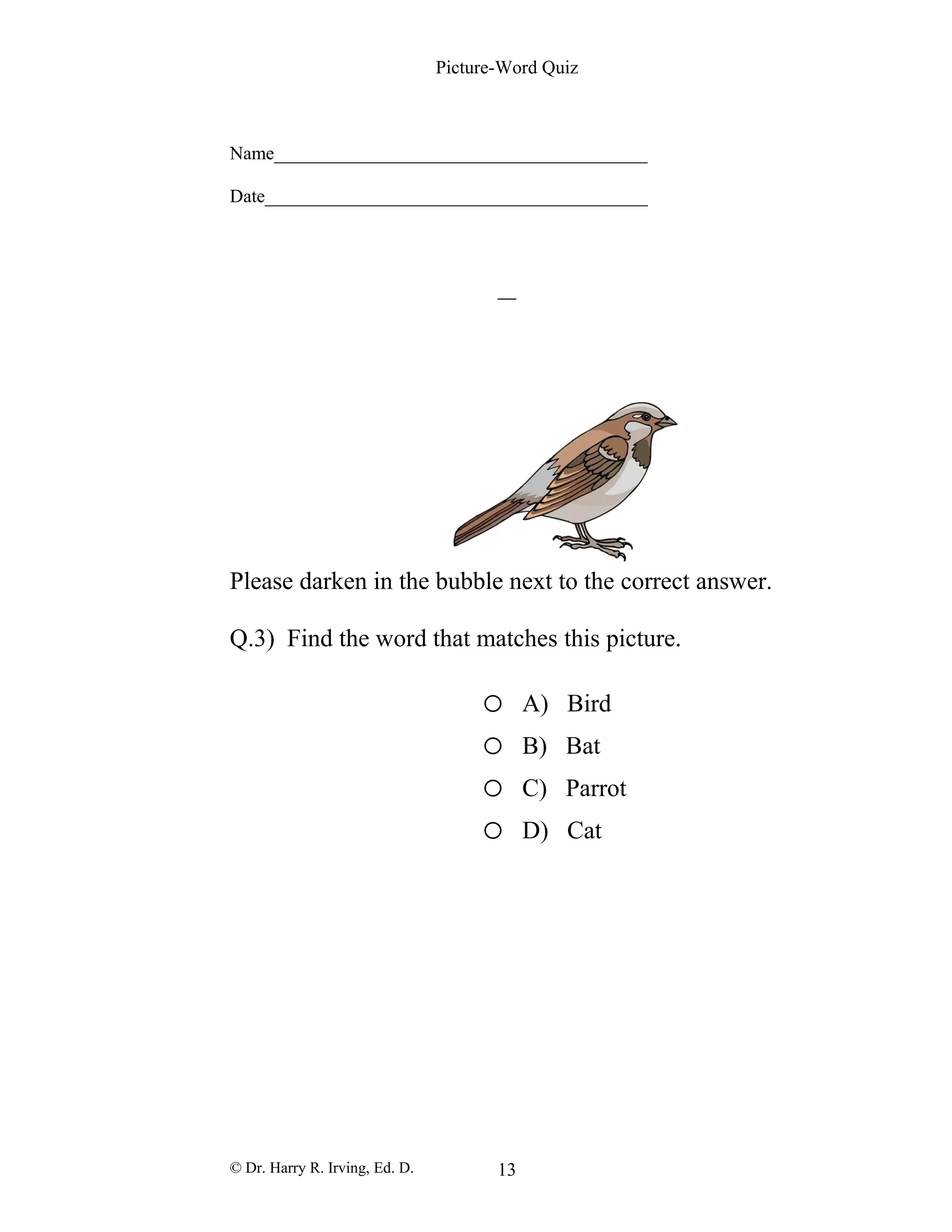 Picture-Word Quiz
Name________________________________________
Date_________________________________________
Please darken in the bubble next to the correct answer.
Q.3) Find the word that matches this picture.
o A) Bird
o B) Bat
o C) Parrot
o D) Cat
© Dr. Harry R. Irving, Ed. D. 13
 