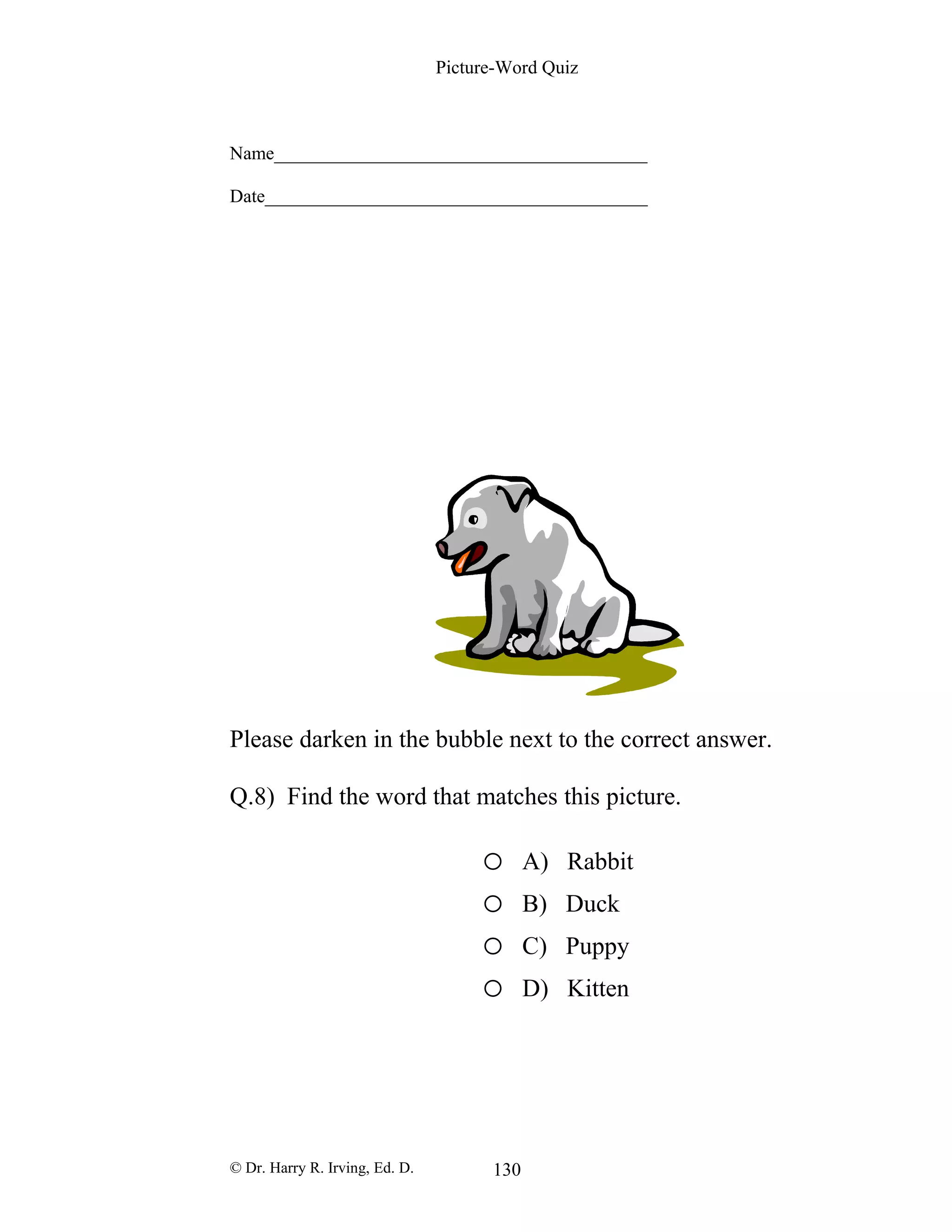 Picture-Word Quiz
Name________________________________________
Date_________________________________________
Please darken in the bubble next to the correct answer.
Q.8) Find the word that matches this picture.
o A) Rabbit
o B) Duck
o C) Puppy
o D) Kitten
© Dr. Harry R. Irving, Ed. D. 130
 