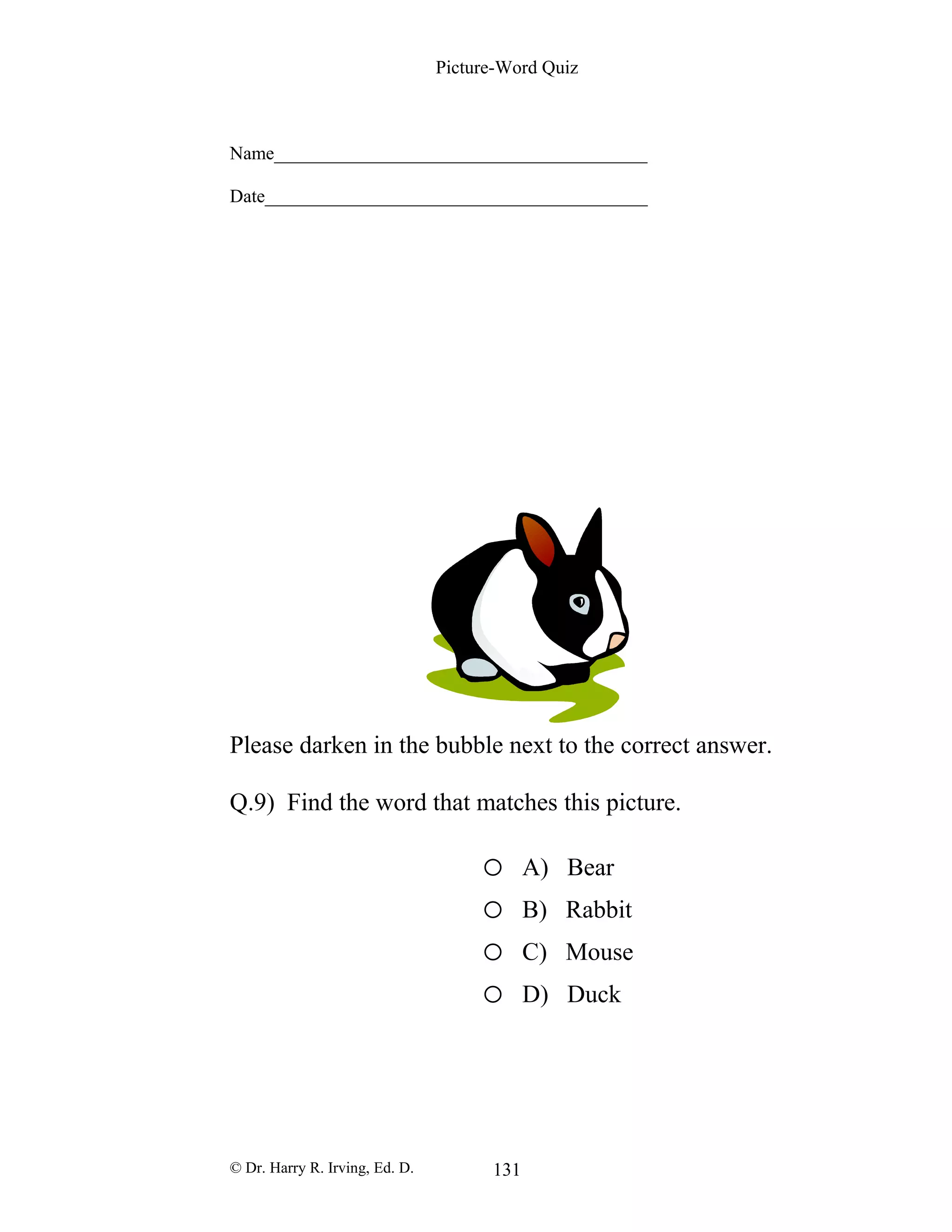 Picture-Word Quiz
Name________________________________________
Date_________________________________________
Please darken in the bubble next to the correct answer.
Q.9) Find the word that matches this picture.
o A) Bear
o B) Rabbit
o C) Mouse
o D) Duck
© Dr. Harry R. Irving, Ed. D. 131
 
