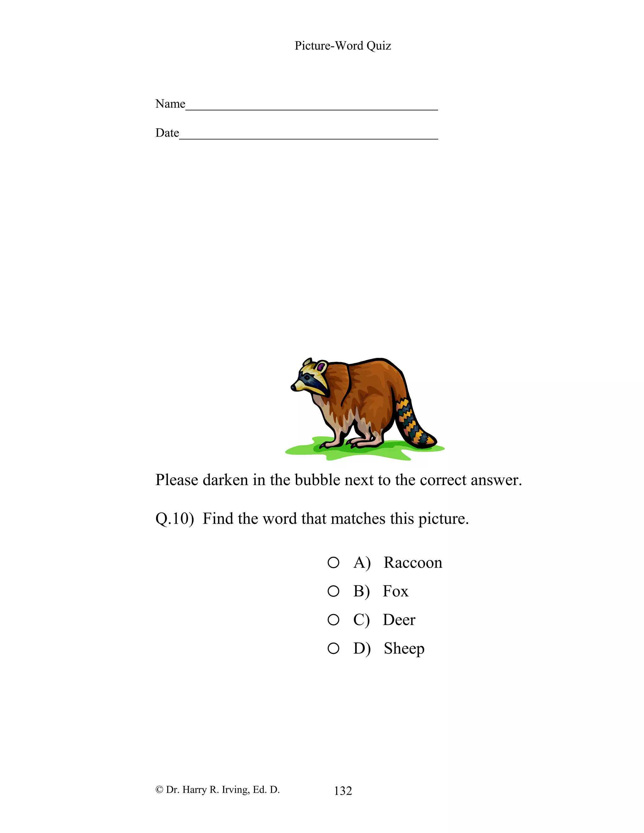 Picture-Word Quiz
Name________________________________________
Date_________________________________________
Please darken in the bubble next to the correct answer.
Q.10) Find the word that matches this picture.
o A) Raccoon
o B) Fox
o C) Deer
o D) Sheep
© Dr. Harry R. Irving, Ed. D. 132
 