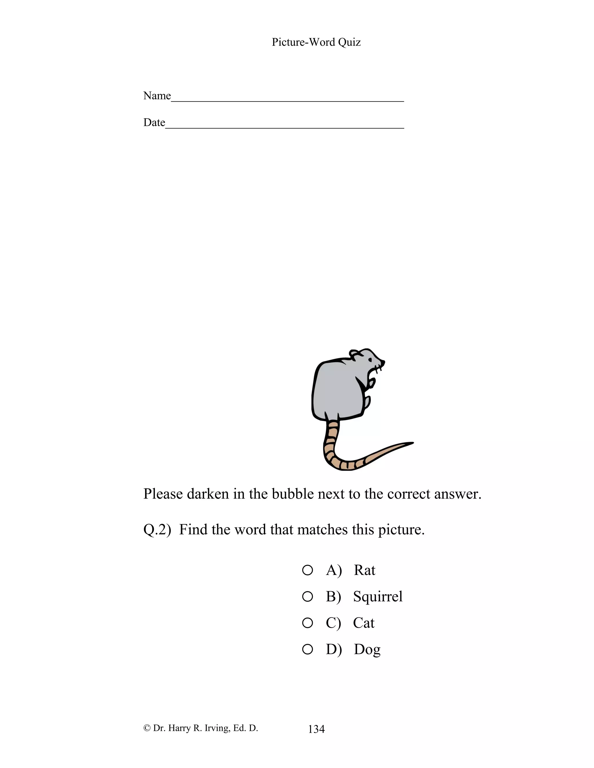 Picture-Word Quiz
Name________________________________________
Date_________________________________________
Please darken in the bubble next to the correct answer.
Q.2) Find the word that matches this picture.
o A) Rat
o B) Squirrel
o C) Cat
o D) Dog
© Dr. Harry R. Irving, Ed. D. 134
 