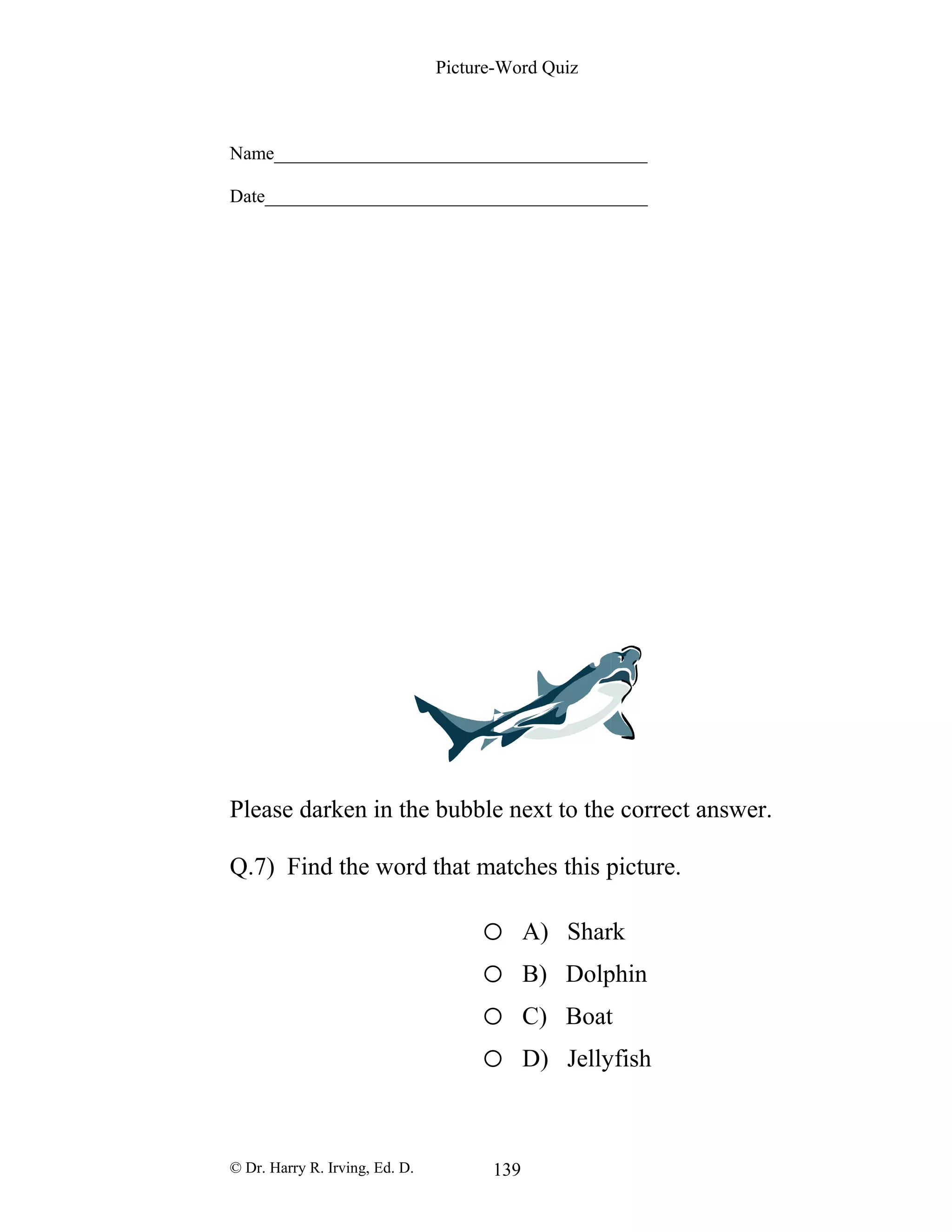 Picture-Word Quiz
Name________________________________________
Date_________________________________________
Please darken in the bubble next to the correct answer.
Q.7) Find the word that matches this picture.
o A) Shark
o B) Dolphin
o C) Boat
o D) Jellyfish
© Dr. Harry R. Irving, Ed. D. 139
 