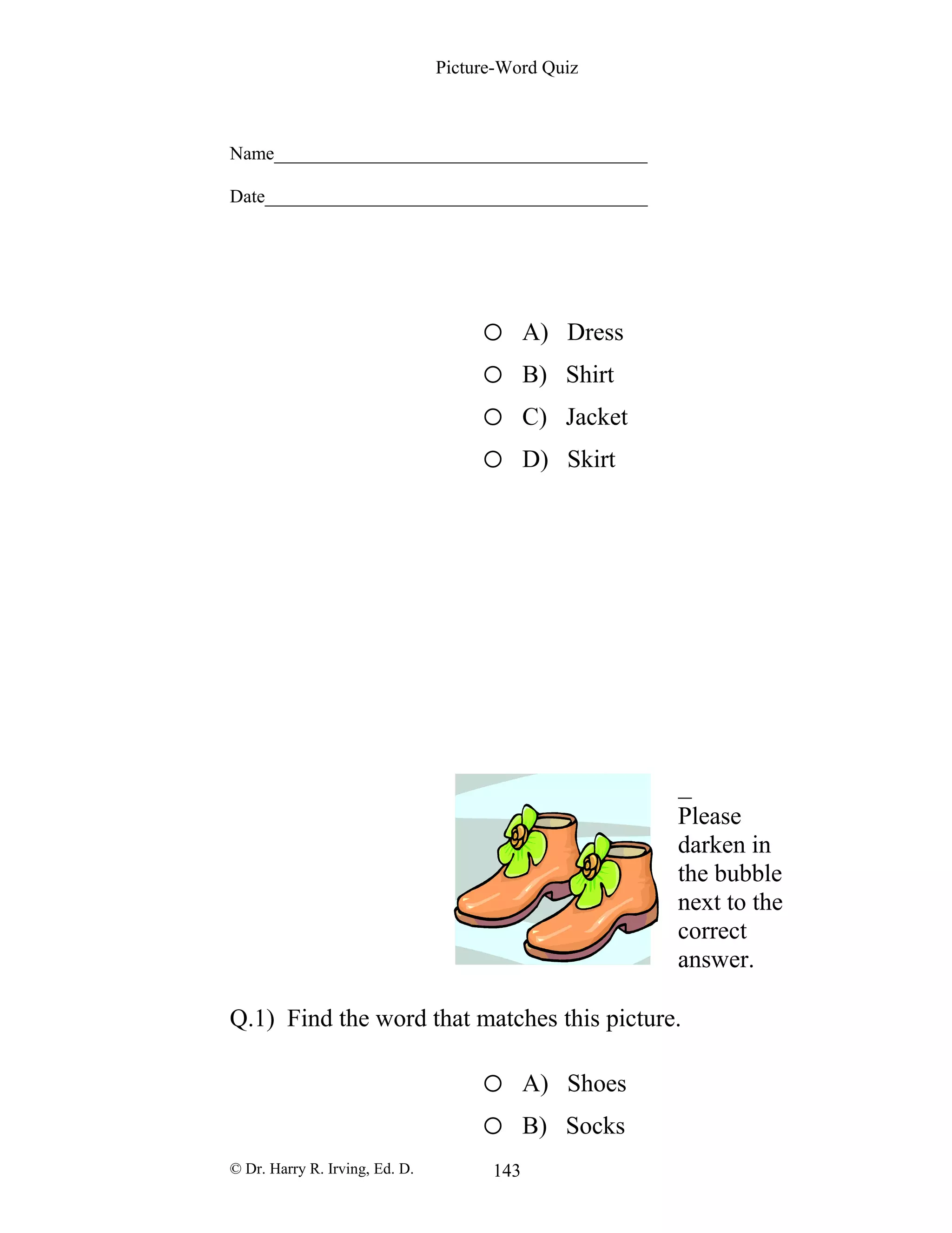 Picture-Word Quiz
Name________________________________________
Date_________________________________________
o A) Dress
o B) Shirt
o C) Jacket
o D) Skirt
Please
darken in
the bubble
next to the
correct
answer.
Q.1) Find the word that matches this picture.
o A) Shoes
o B) Socks
© Dr. Harry R. Irving, Ed. D. 143
 