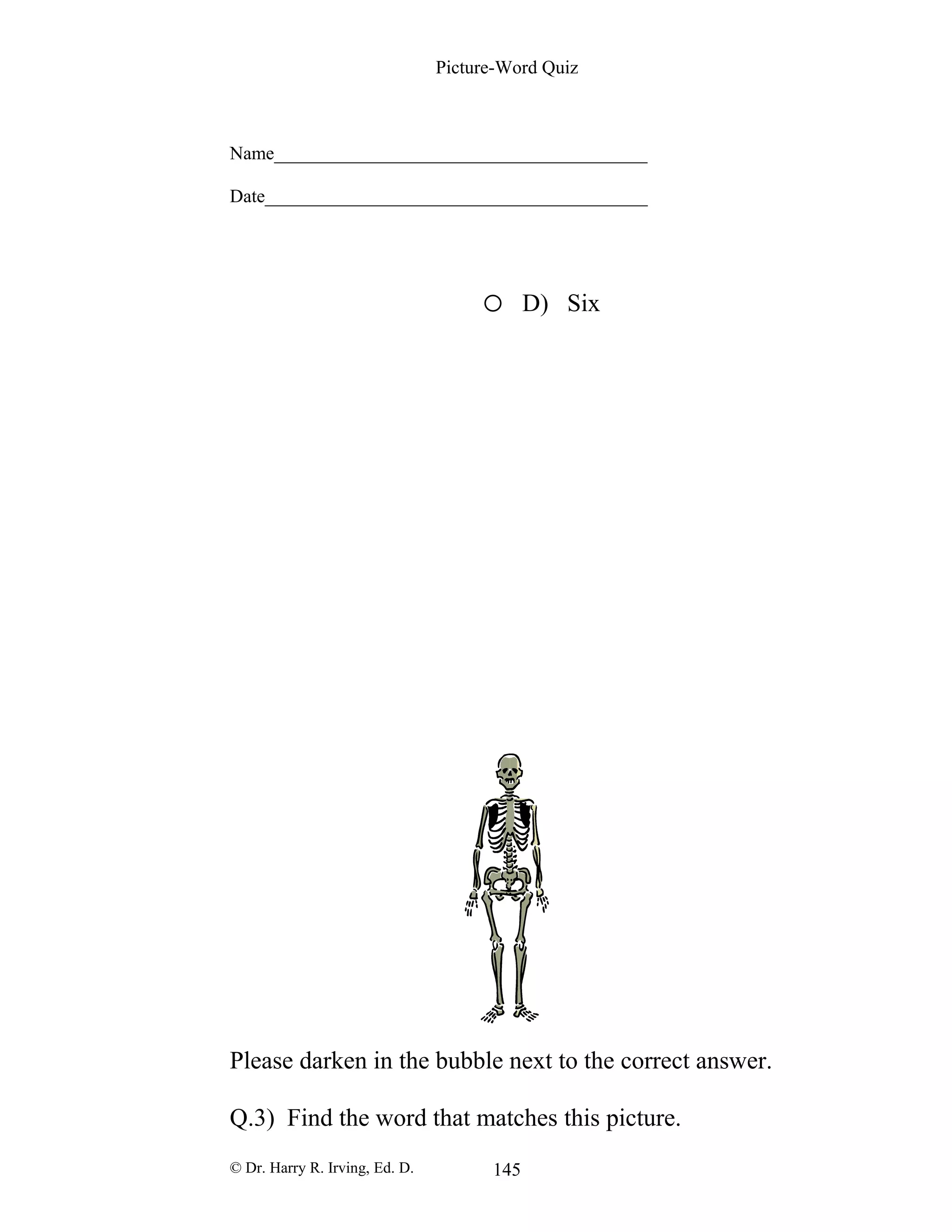 Picture-Word Quiz
Name________________________________________
Date_________________________________________
o D) Six
Please darken in the bubble next to the correct answer.
Q.3) Find the word that matches this picture.
© Dr. Harry R. Irving, Ed. D. 145
 