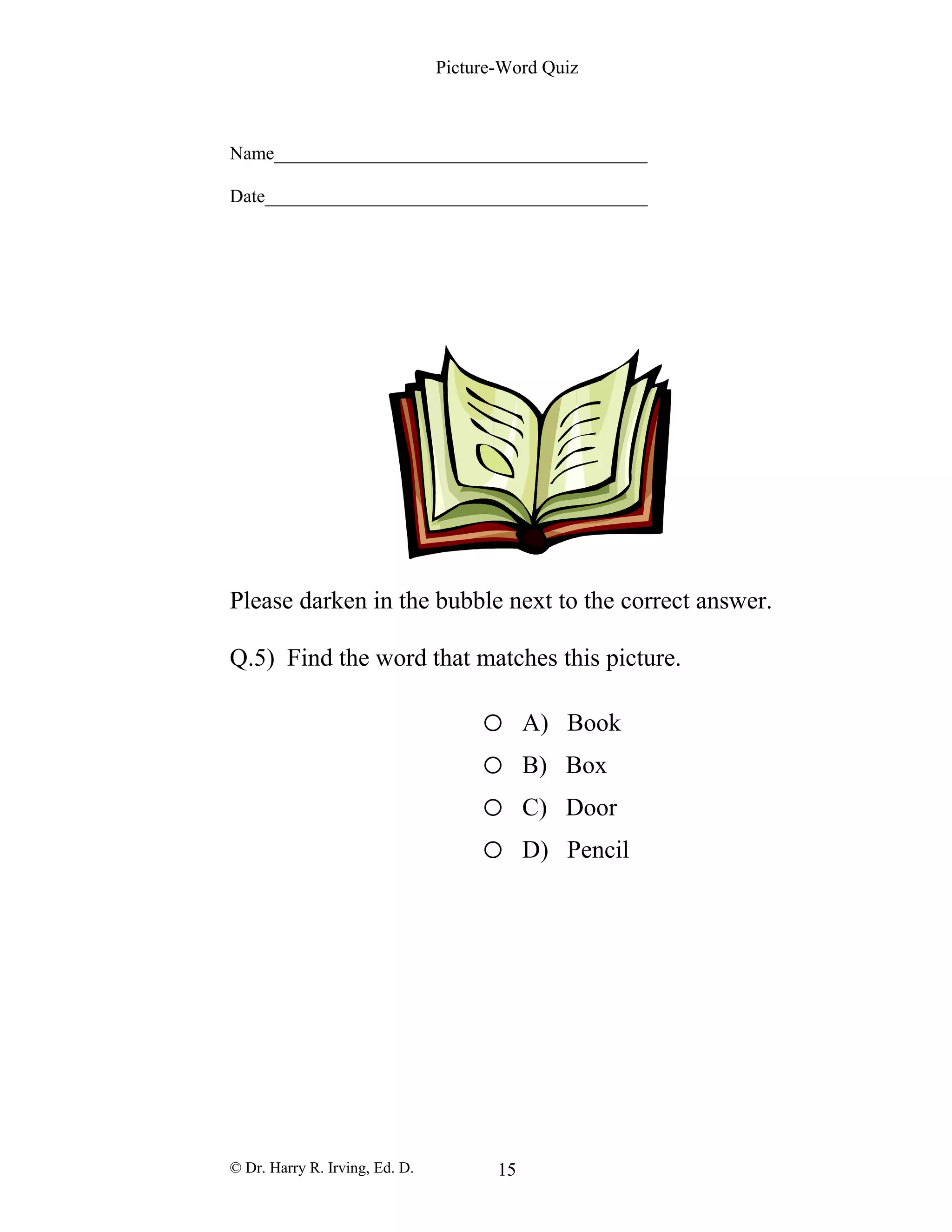 Picture-Word Quiz
Name________________________________________
Date_________________________________________
Please darken in the bubble next to the correct answer.
Q.5) Find the word that matches this picture.
o A) Book
o B) Box
o C) Door
o D) Pencil
© Dr. Harry R. Irving, Ed. D. 15
 