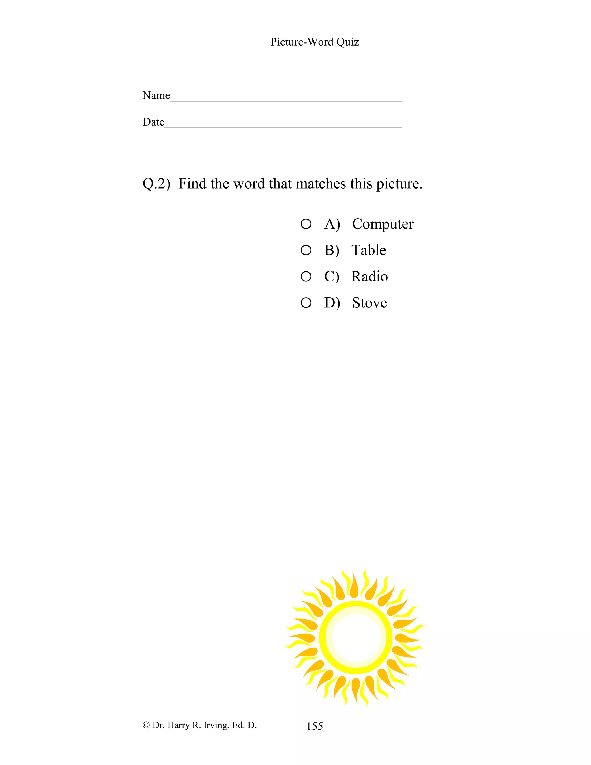 Picture-Word Quiz
Name________________________________________
Date_________________________________________
Q.2) Find the word that matches this picture.
o A) Computer
o B) Table
o C) Radio
o D) Stove
© Dr. Harry R. Irving, Ed. D. 155
 