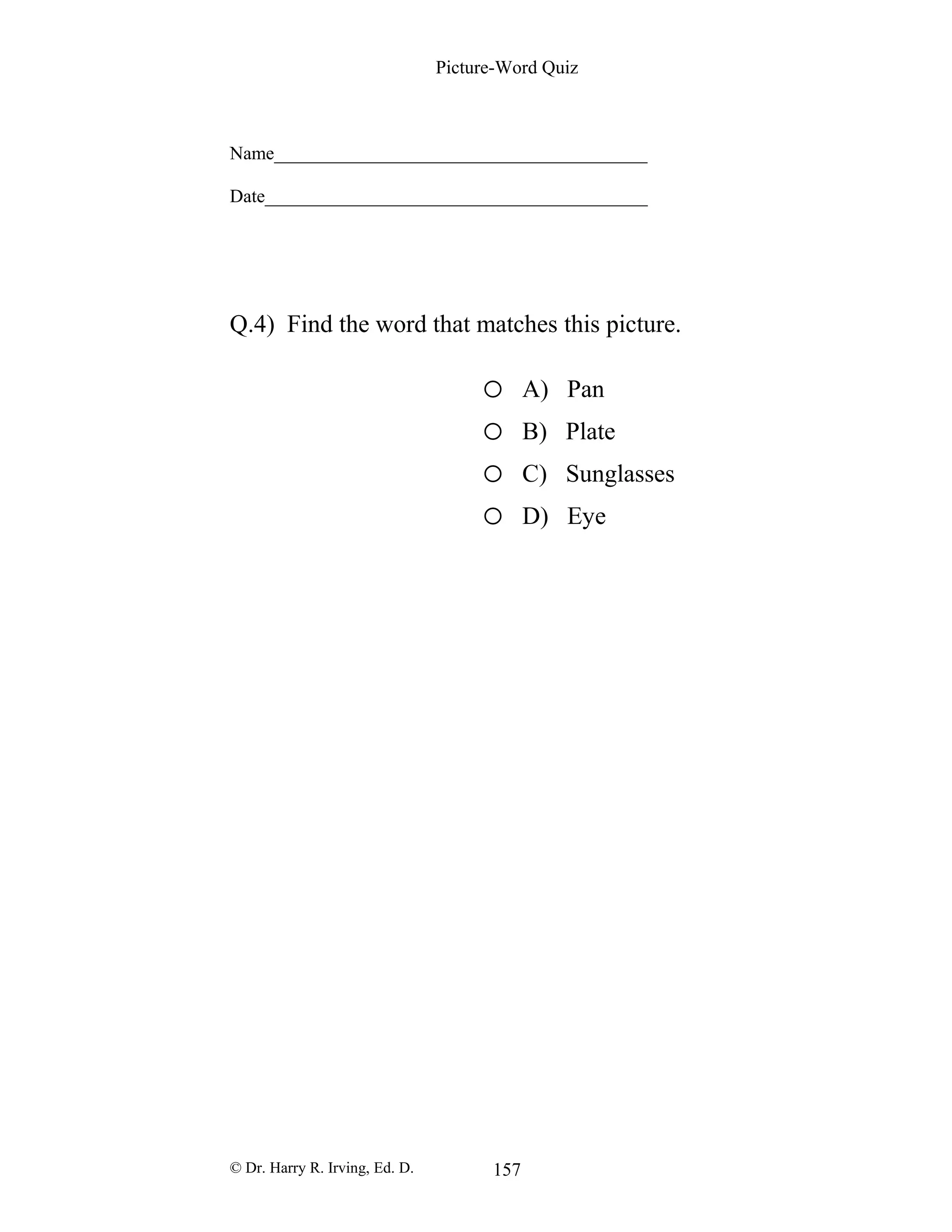 Picture-Word Quiz
Name________________________________________
Date_________________________________________
Q.4) Find the word that matches this picture.
o A) Pan
o B) Plate
o C) Sunglasses
o D) Eye
© Dr. Harry R. Irving, Ed. D. 157
 