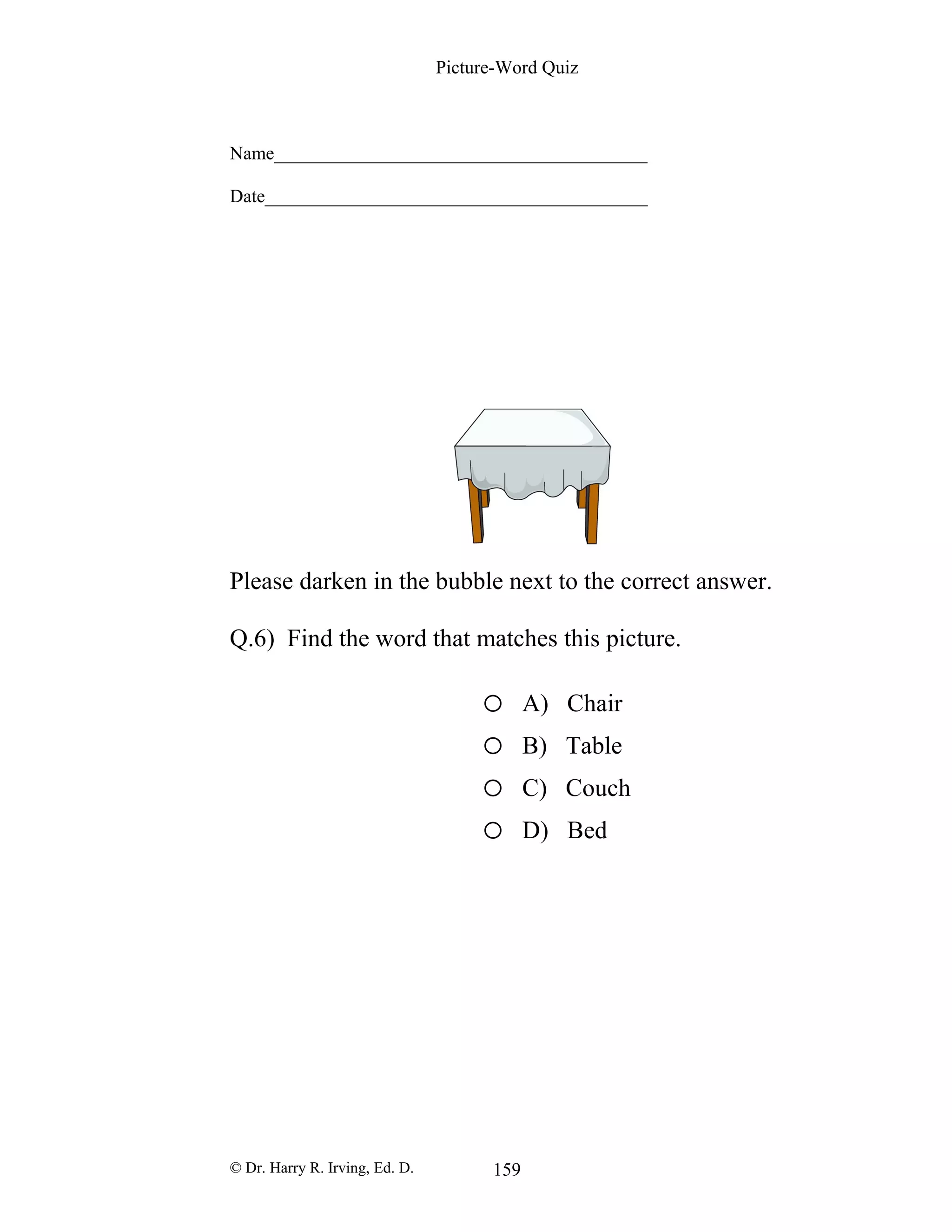 Picture-Word Quiz
Name________________________________________
Date_________________________________________
Please darken in the bubble next to the correct answer.
Q.6) Find the word that matches this picture.
o A) Chair
o B) Table
o C) Couch
o D) Bed
© Dr. Harry R. Irving, Ed. D. 159
 