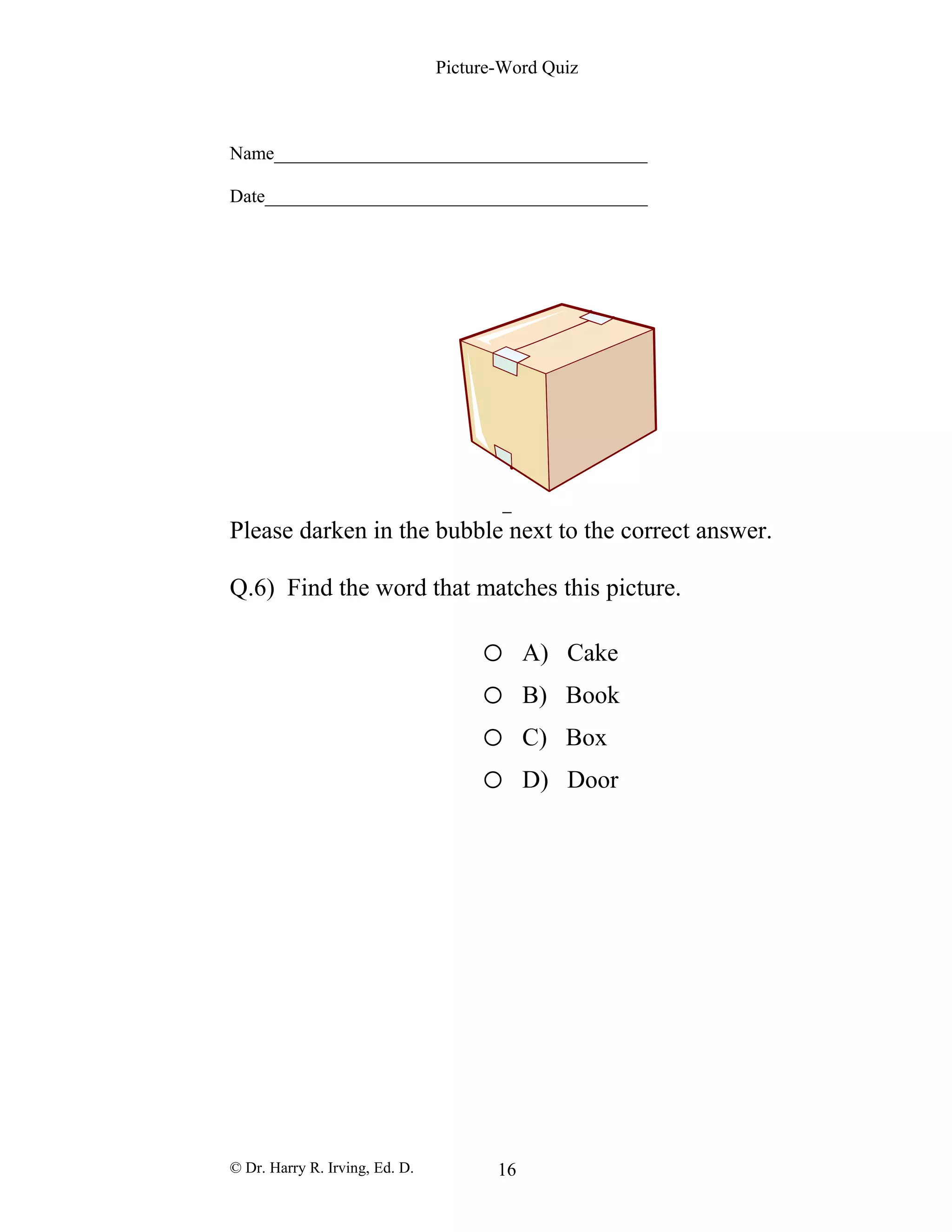 Picture-Word Quiz
Name________________________________________
Date_________________________________________
Please darken in the bubble next to the correct answer.
Q.6) Find the word that matches this picture.
o A) Cake
o B) Book
o C) Box
o D) Door
© Dr. Harry R. Irving, Ed. D. 16
 