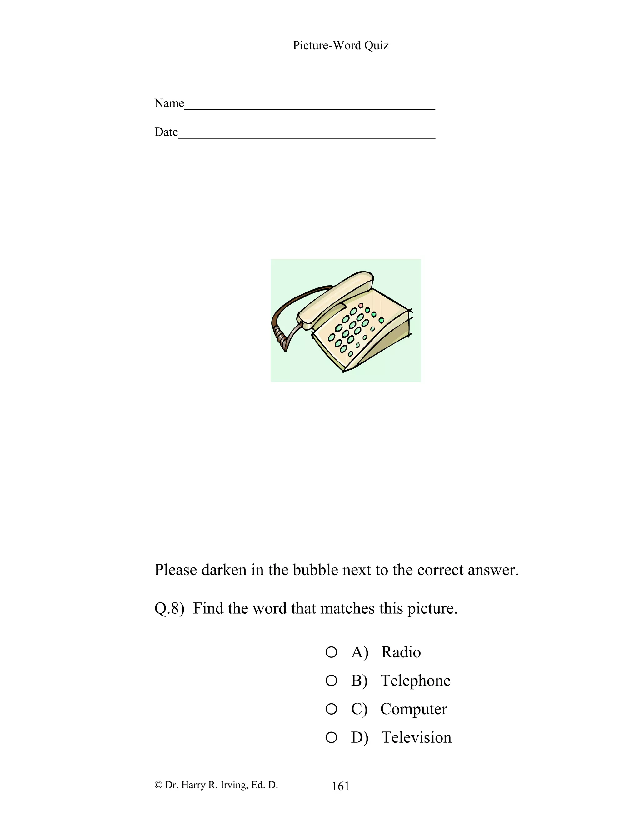 Picture-Word Quiz
Name________________________________________
Date_________________________________________
Please darken in the bubble next to the correct answer.
Q.8) Find the word that matches this picture.
o A) Radio
o B) Telephone
o C) Computer
o D) Television
© Dr. Harry R. Irving, Ed. D. 161
 