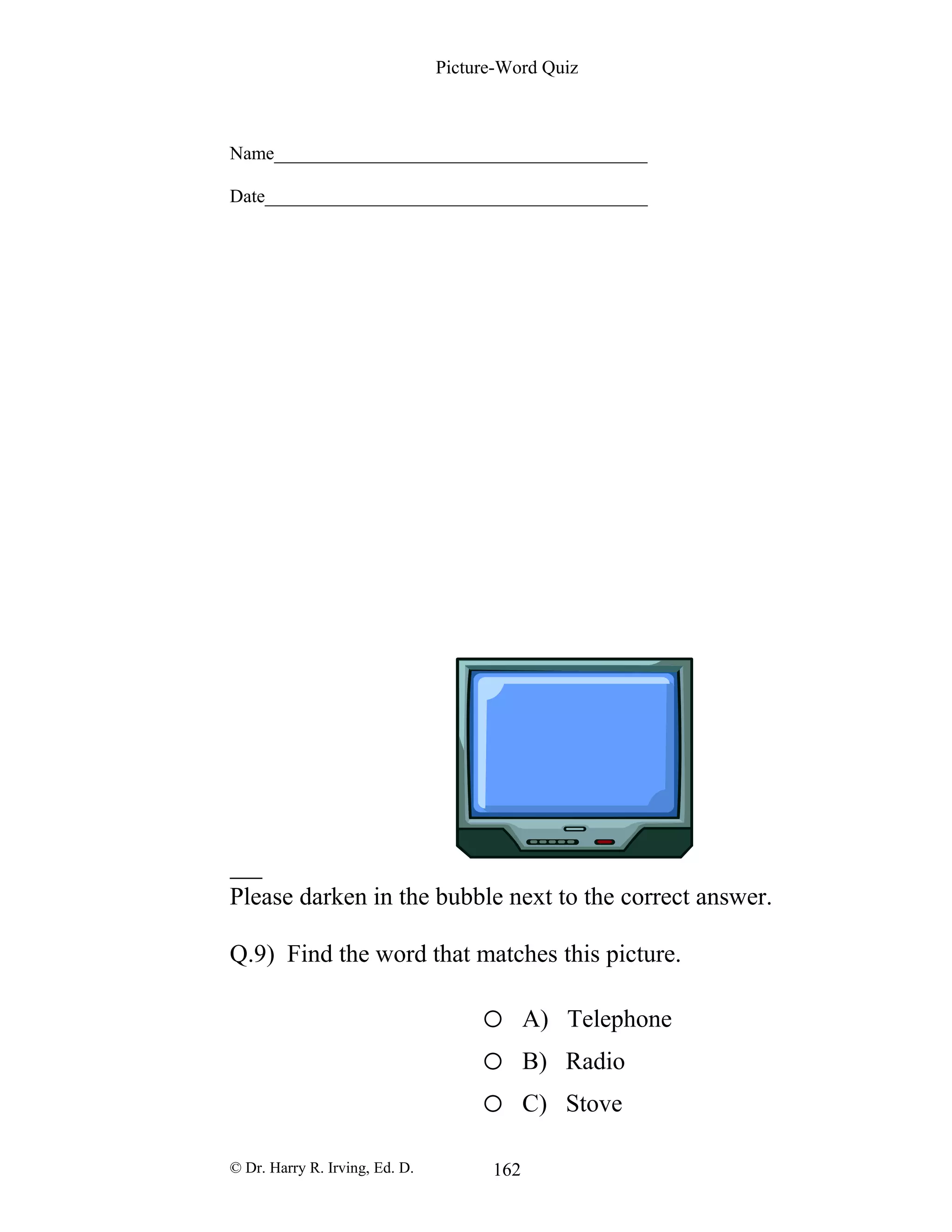 Picture-Word Quiz
Name________________________________________
Date_________________________________________
Please darken in the bubble next to the correct answer.
Q.9) Find the word that matches this picture.
o A) Telephone
o B) Radio
o C) Stove
© Dr. Harry R. Irving, Ed. D. 162
 