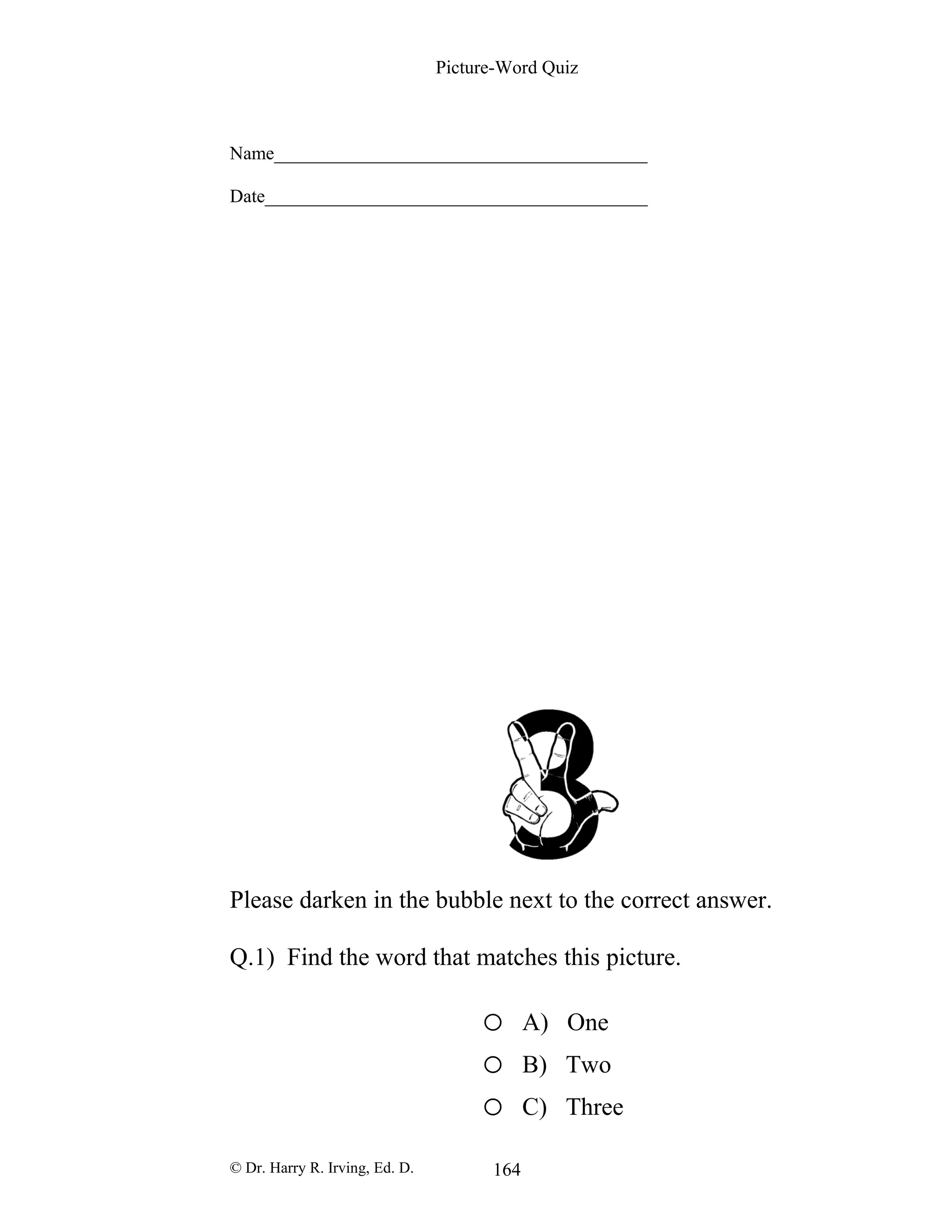Picture-Word Quiz
Name________________________________________
Date_________________________________________
Please darken in the bubble next to the correct answer.
Q.1) Find the word that matches this picture.
o A) One
o B) Two
o C) Three
© Dr. Harry R. Irving, Ed. D. 164
 