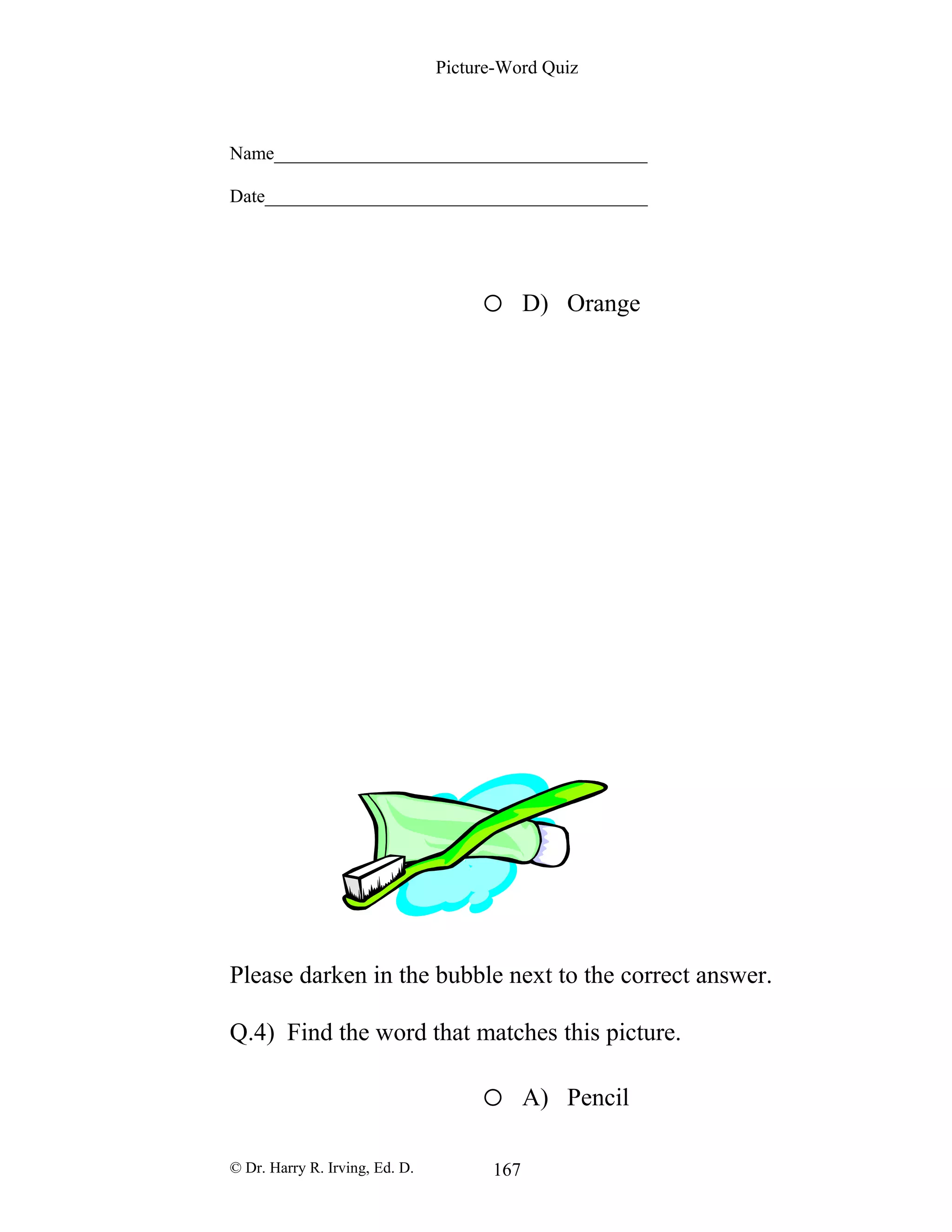 Picture-Word Quiz
Name________________________________________
Date_________________________________________
o D) Orange
Please darken in the bubble next to the correct answer.
Q.4) Find the word that matches this picture.
o A) Pencil
© Dr. Harry R. Irving, Ed. D. 167
 