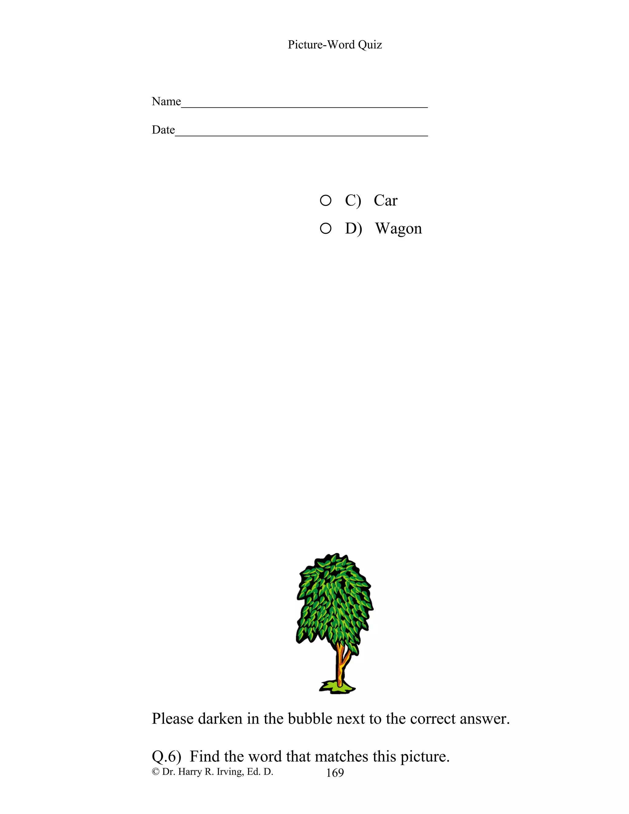 Picture-Word Quiz
Name________________________________________
Date_________________________________________
o C) Car
o D) Wagon
Please darken in the bubble next to the correct answer.
Q.6) Find the word that matches this picture.
© Dr. Harry R. Irving, Ed. D. 169
 