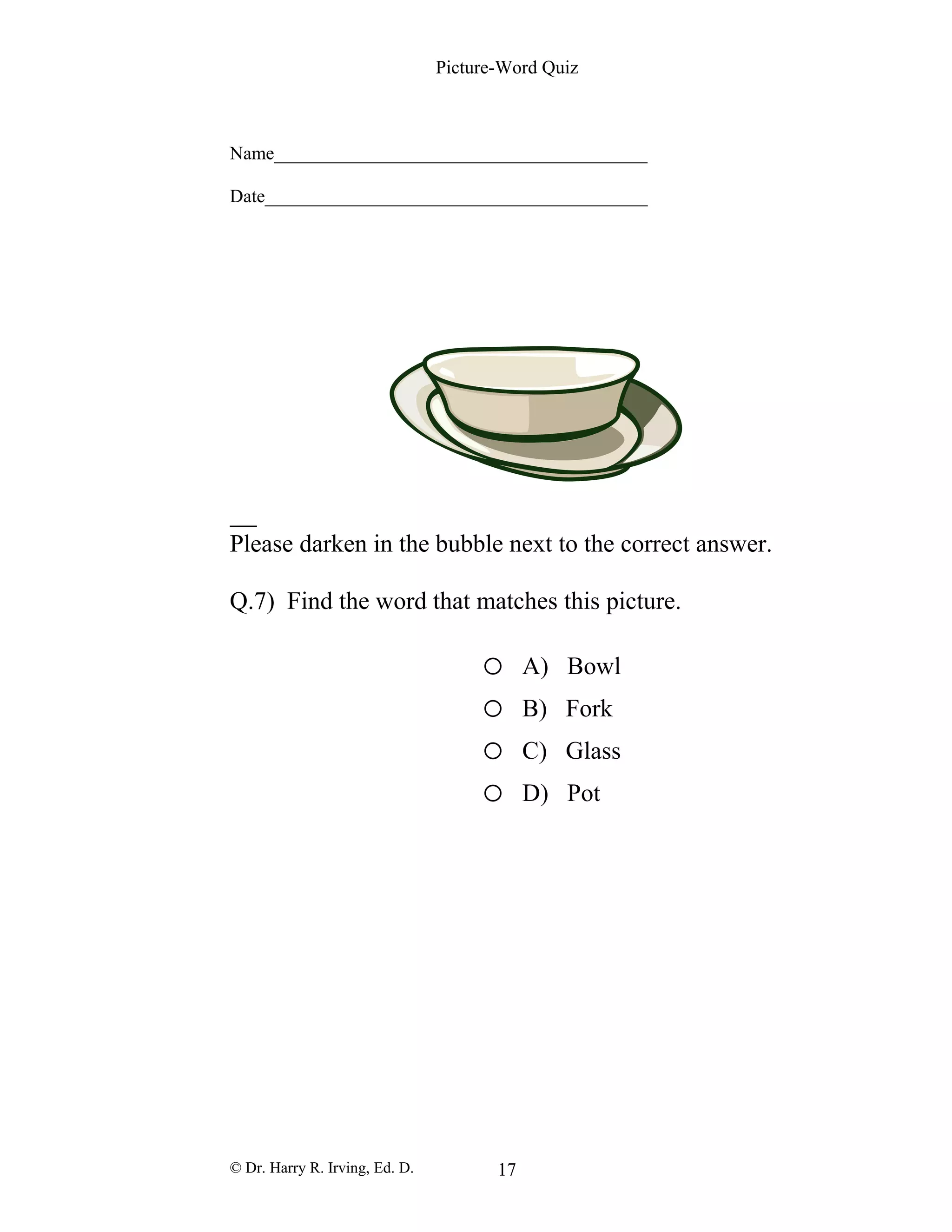 Picture-Word Quiz
Name________________________________________
Date_________________________________________
Please darken in the bubble next to the correct answer.
Q.7) Find the word that matches this picture.
o A) Bowl
o B) Fork
o C) Glass
o D) Pot
© Dr. Harry R. Irving, Ed. D. 17
 