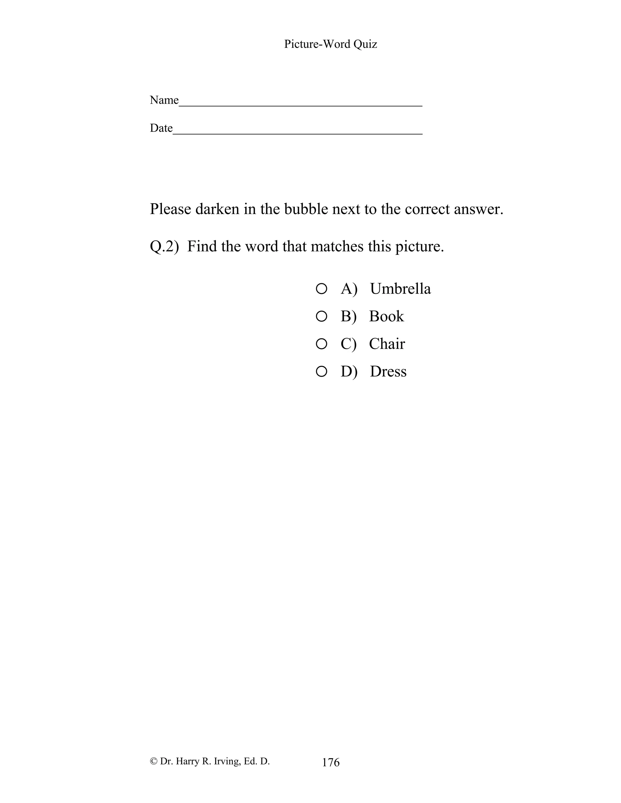 Picture-Word Quiz
Name________________________________________
Date_________________________________________
Please darken in the bubble next to the correct answer.
Q.2) Find the word that matches this picture.
o A) Umbrella
o B) Book
o C) Chair
o D) Dress
© Dr. Harry R. Irving, Ed. D. 176
 