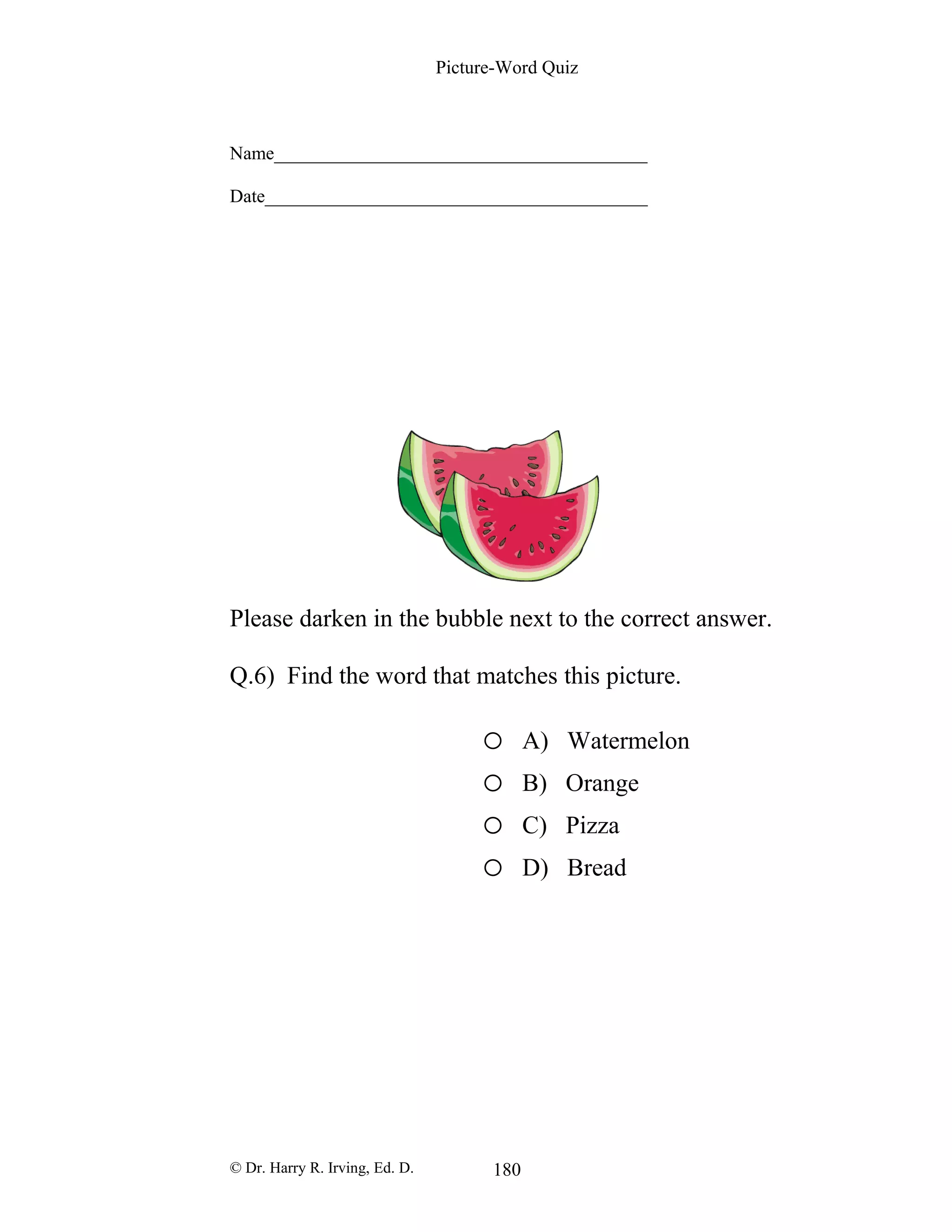 Picture-Word Quiz
Name________________________________________
Date_________________________________________
Please darken in the bubble next to the correct answer.
Q.6) Find the word that matches this picture.
o A) Watermelon
o B) Orange
o C) Pizza
o D) Bread
© Dr. Harry R. Irving, Ed. D. 180
 