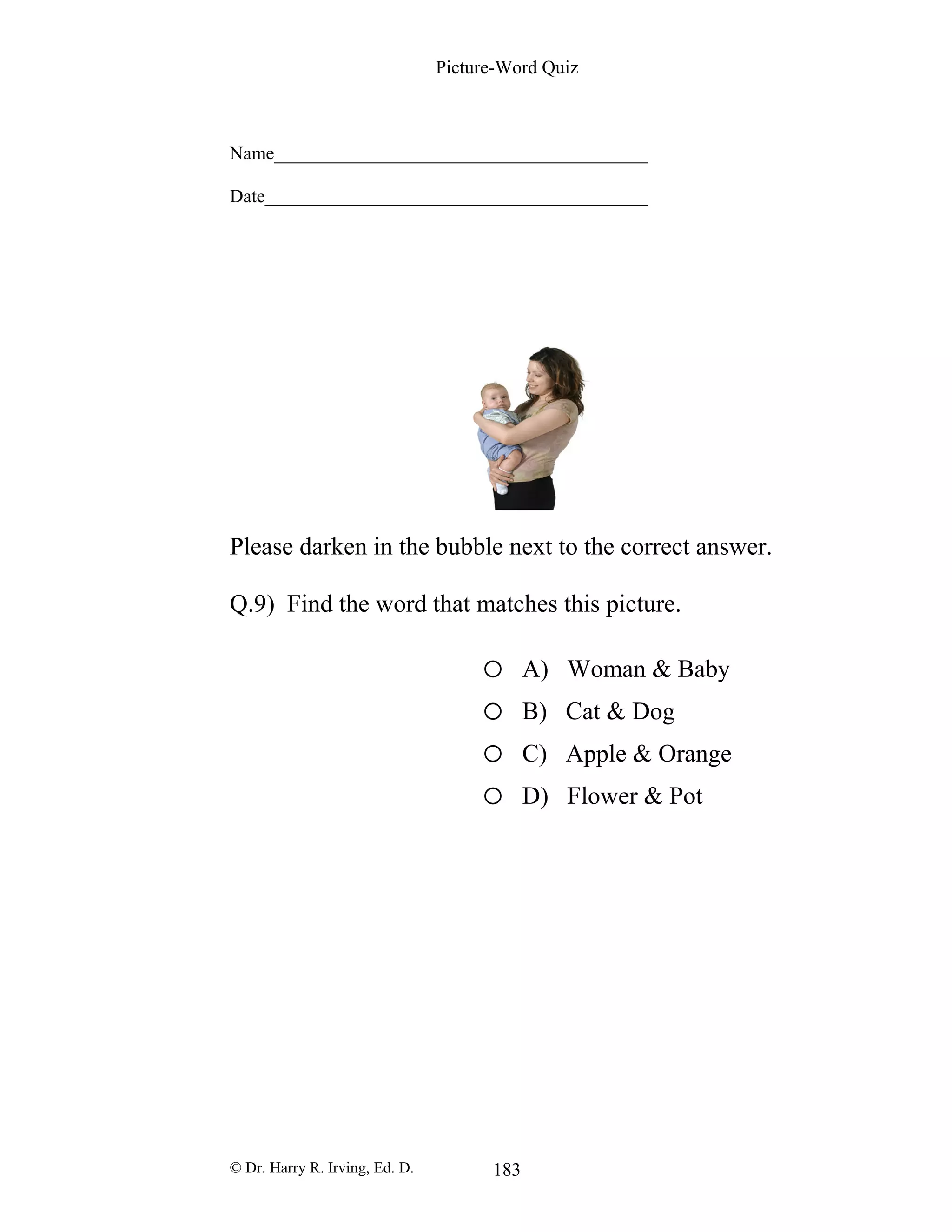 Picture-Word Quiz
Name________________________________________
Date_________________________________________
Please darken in the bubble next to the correct answer.
Q.9) Find the word that matches this picture.
o A) Woman & Baby
o B) Cat & Dog
o C) Apple & Orange
o D) Flower & Pot
© Dr. Harry R. Irving, Ed. D. 183
 