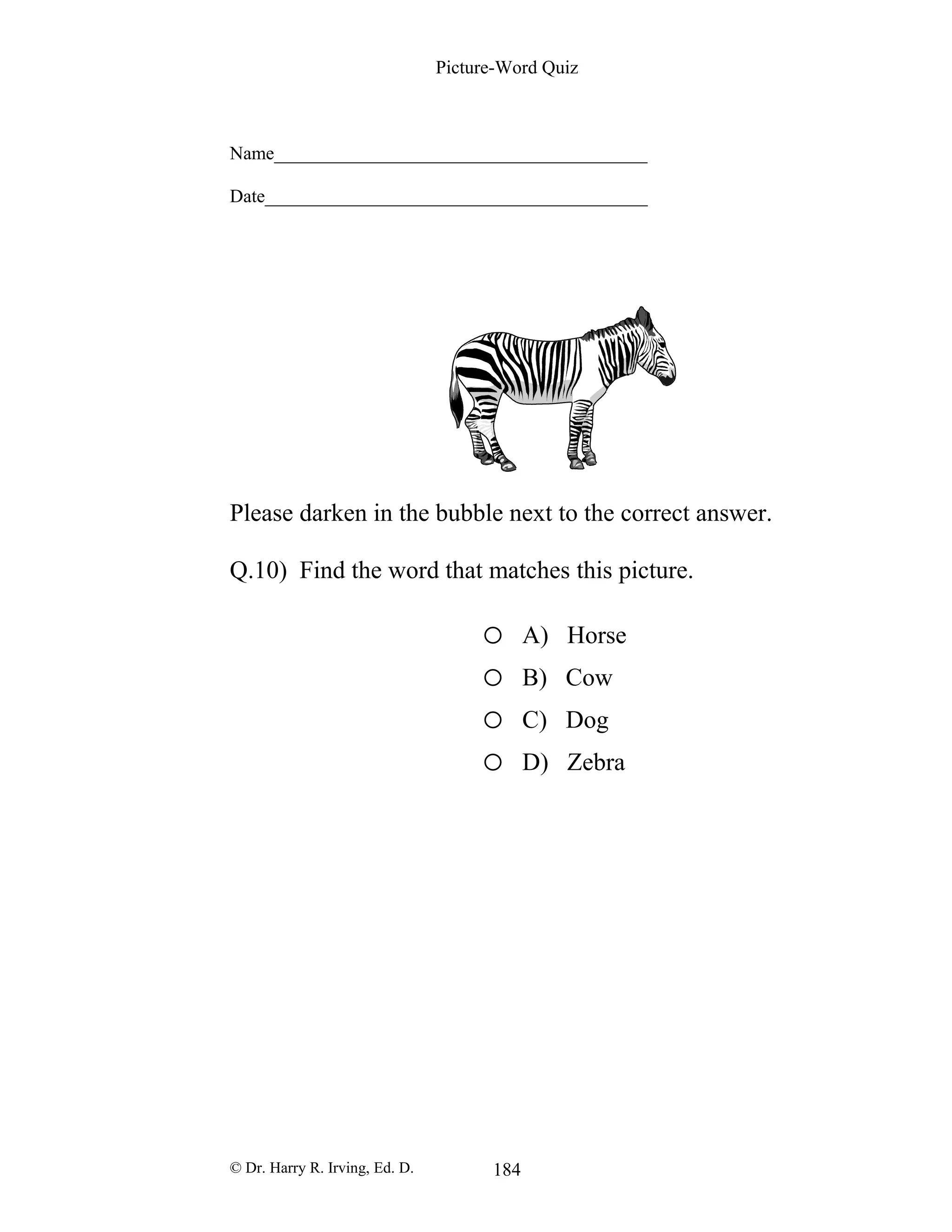 Picture-Word Quiz
Name________________________________________
Date_________________________________________
Please darken in the bubble next to the correct answer.
Q.10) Find the word that matches this picture.
o A) Horse
o B) Cow
o C) Dog
o D) Zebra
© Dr. Harry R. Irving, Ed. D. 184
 