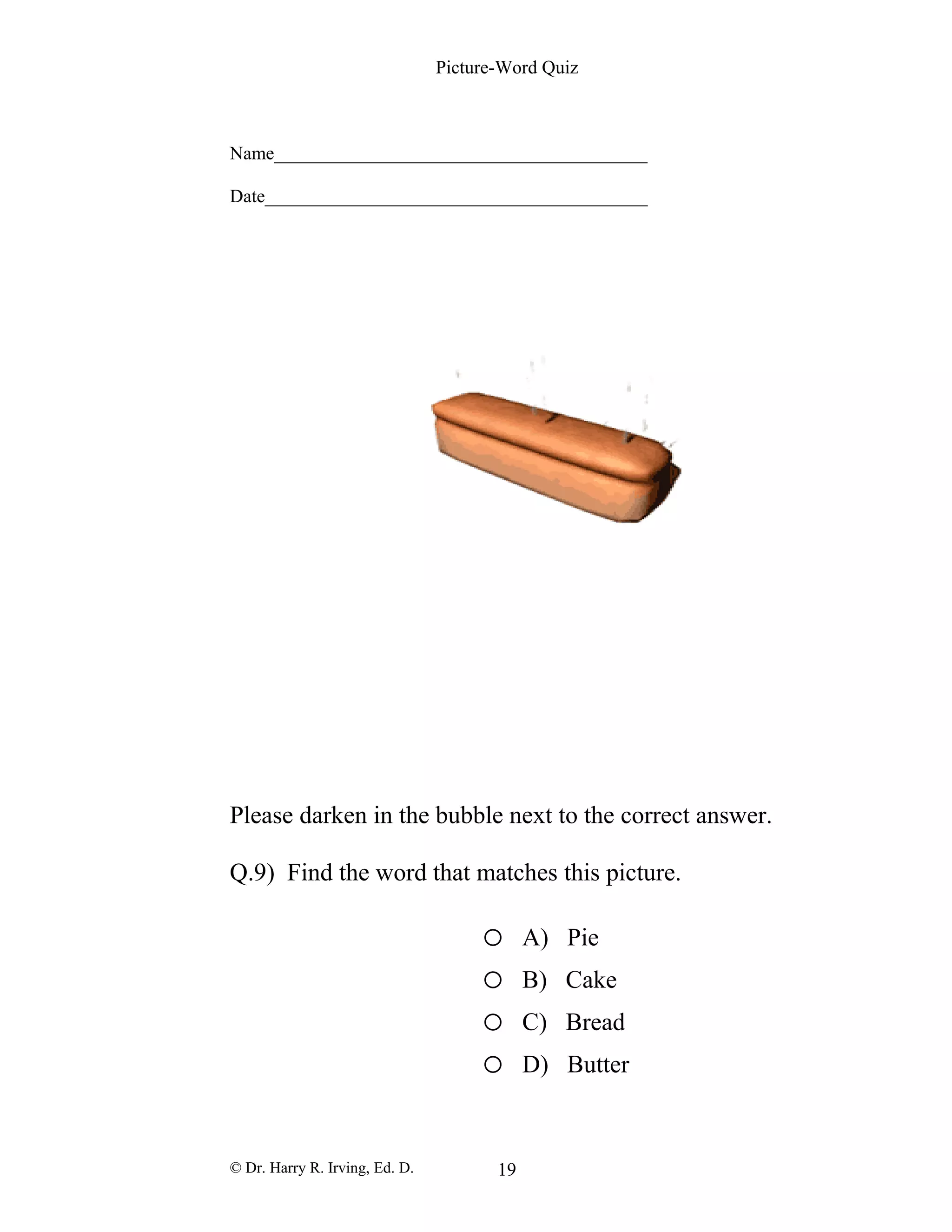 Picture-Word Quiz
Name________________________________________
Date_________________________________________
Please darken in the bubble next to the correct answer.
Q.9) Find the word that matches this picture.
o A) Pie
o B) Cake
o C) Bread
o D) Butter
© Dr. Harry R. Irving, Ed. D. 19
 