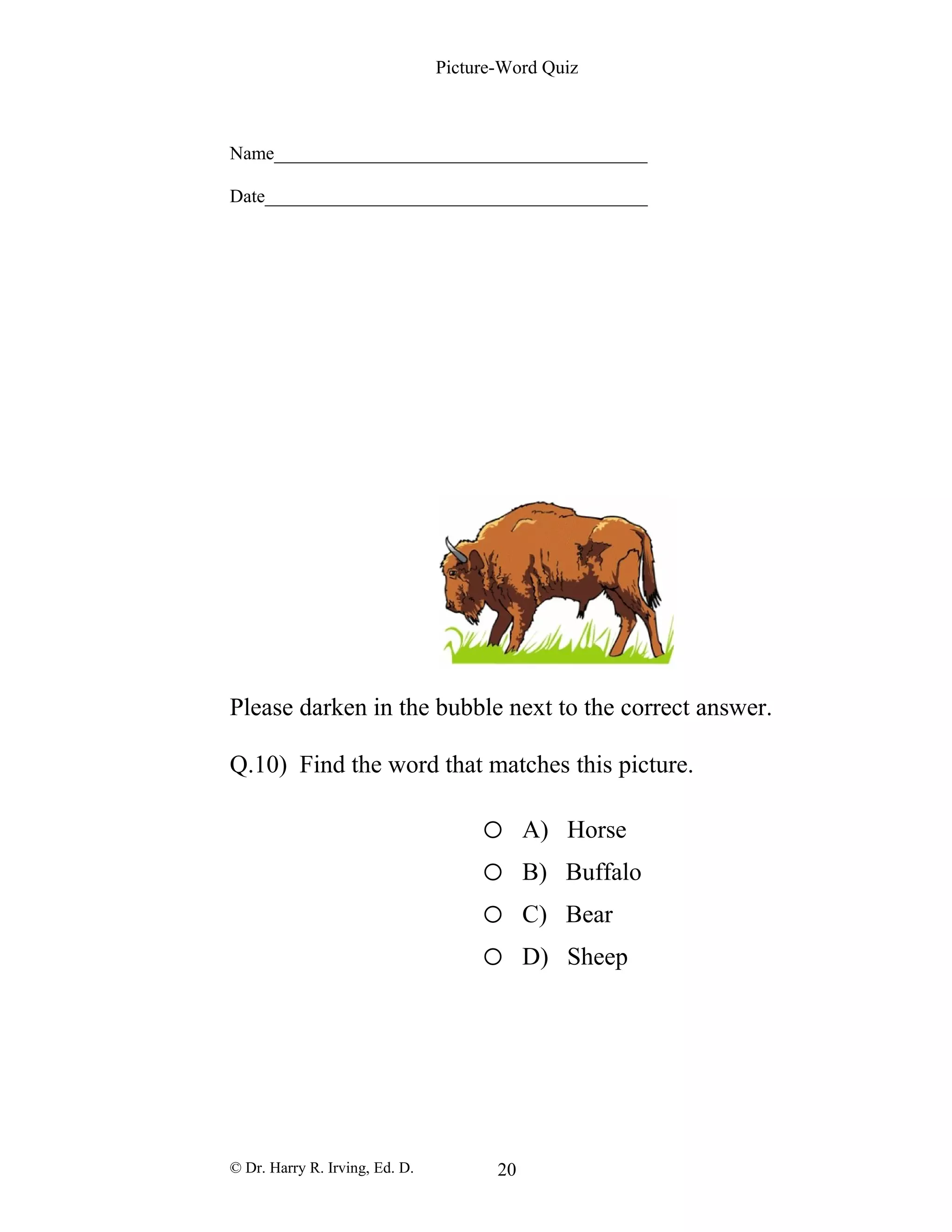 Picture-Word Quiz
Name________________________________________
Date_________________________________________
Please darken in the bubble next to the correct answer.
Q.10) Find the word that matches this picture.
o A) Horse
o B) Buffalo
o C) Bear
o D) Sheep
© Dr. Harry R. Irving, Ed. D. 20
 