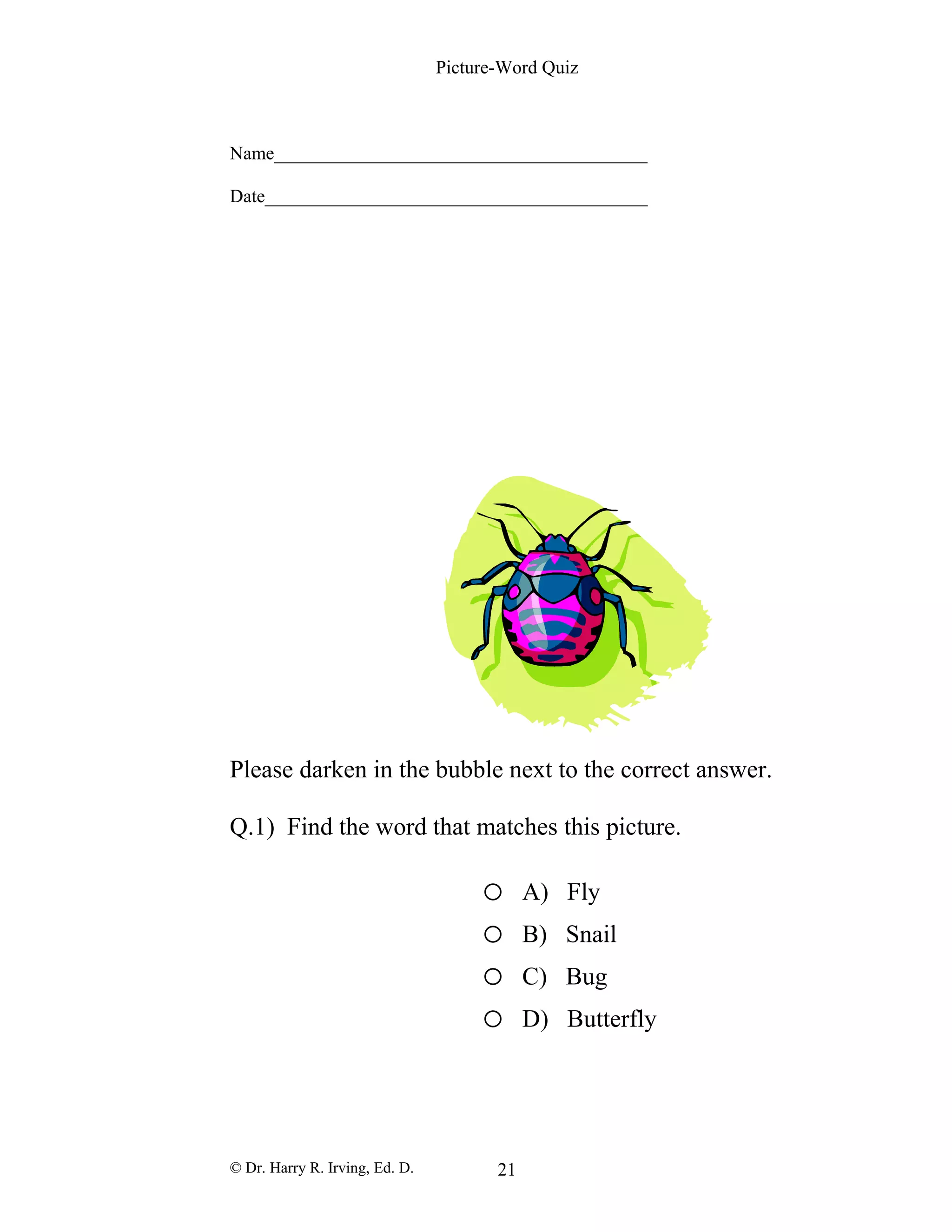 Picture-Word Quiz
Name________________________________________
Date_________________________________________
Please darken in the bubble next to the correct answer.
Q.1) Find the word that matches this picture.
o A) Fly
o B) Snail
o C) Bug
o D) Butterfly
© Dr. Harry R. Irving, Ed. D. 21
 