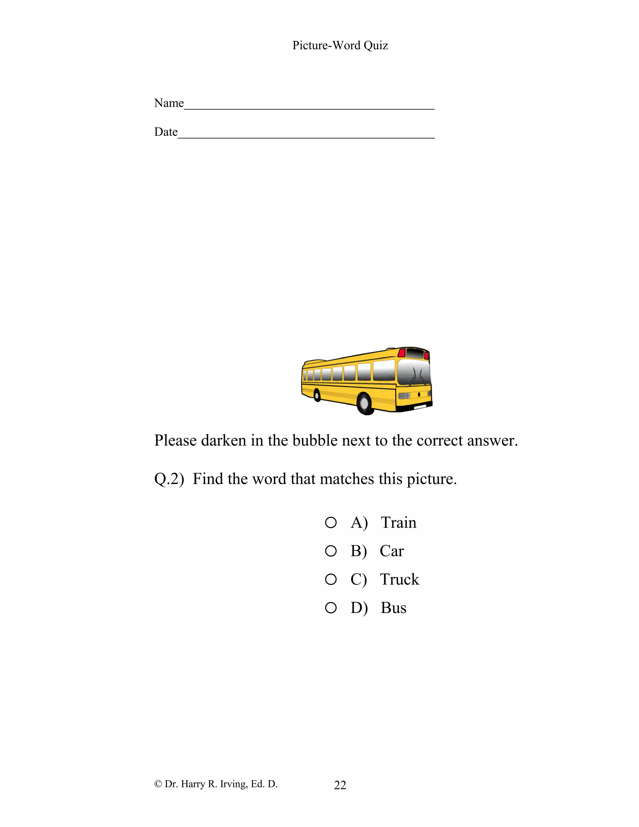 Picture-Word Quiz
Name________________________________________
Date_________________________________________
Please darken in the bubble next to the correct answer.
Q.2) Find the word that matches this picture.
o A) Train
o B) Car
o C) Truck
o D) Bus
© Dr. Harry R. Irving, Ed. D. 22
 