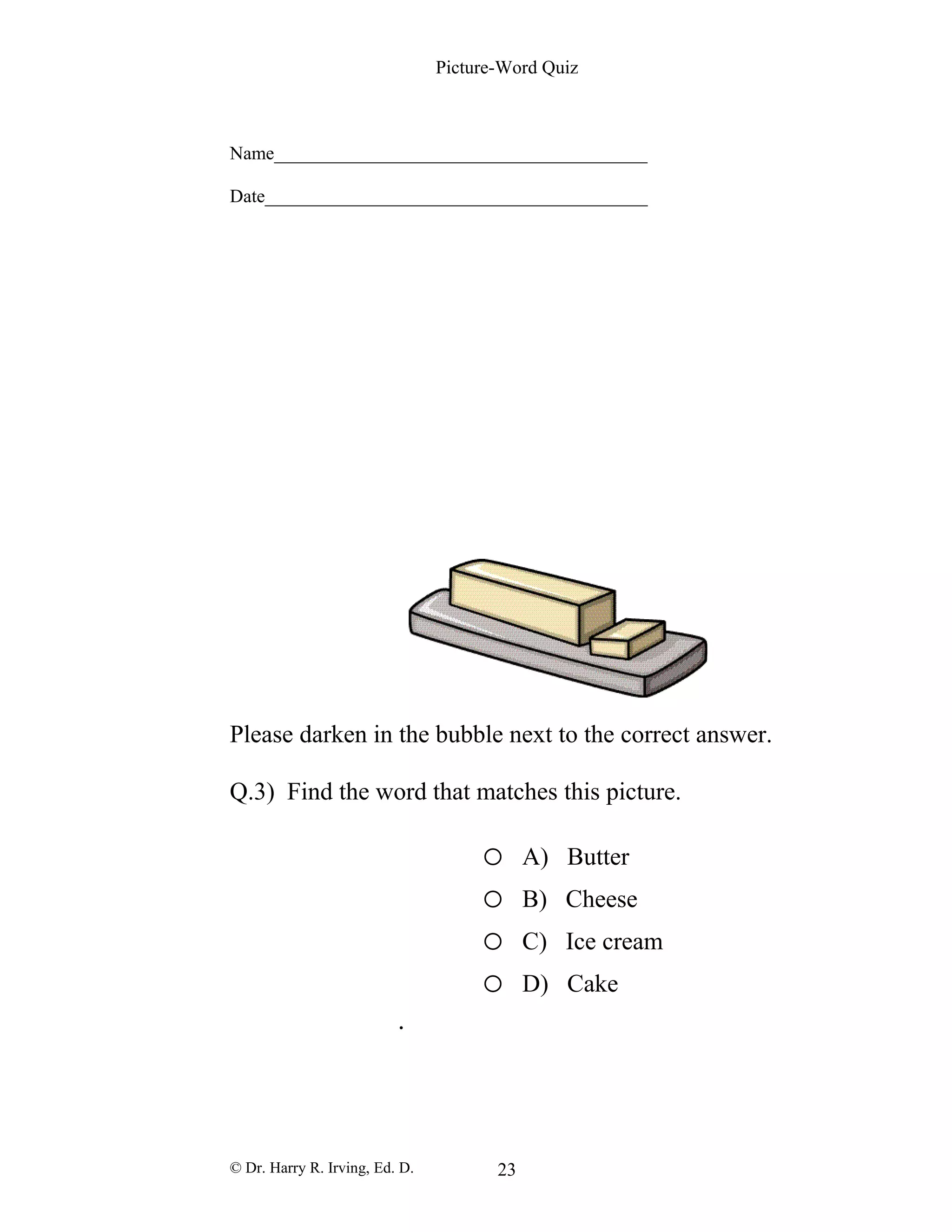 Picture-Word Quiz
Name________________________________________
Date_________________________________________
Please darken in the bubble next to the correct answer.
Q.3) Find the word that matches this picture.
o A) Butter
o B) Cheese
o C) Ice cream
o D) Cake
.
© Dr. Harry R. Irving, Ed. D. 23
 