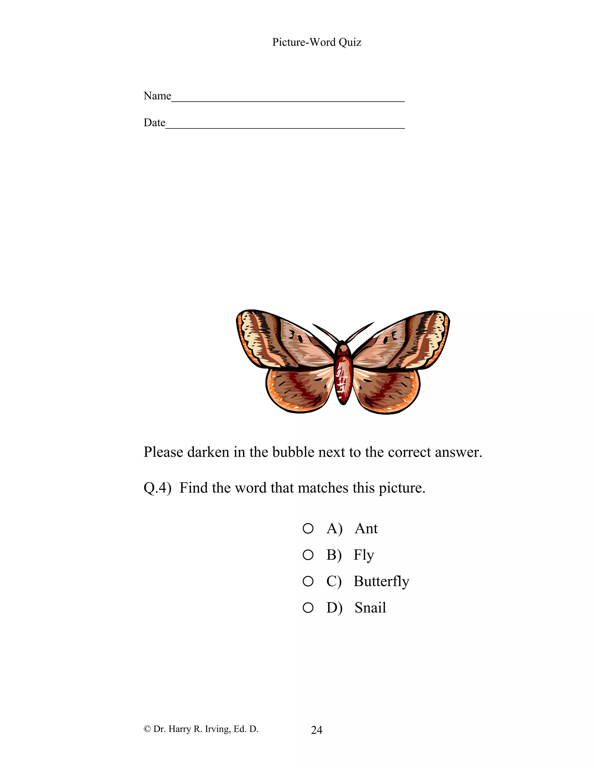 Picture-Word Quiz
Name________________________________________
Date_________________________________________
Please darken in the bubble next to the correct answer.
Q.4) Find the word that matches this picture.
o A) Ant
o B) Fly
o C) Butterfly
o D) Snail
© Dr. Harry R. Irving, Ed. D. 24
 