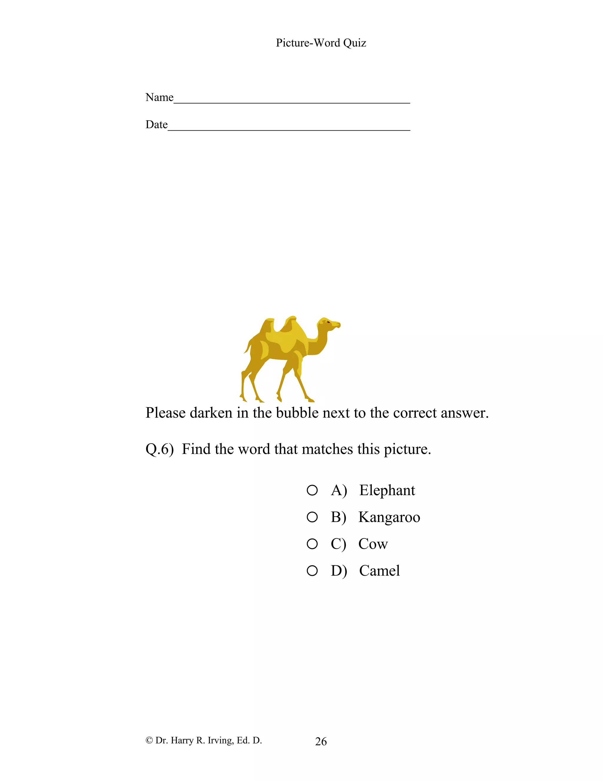 Picture-Word Quiz
Name________________________________________
Date_________________________________________
Please darken in the bubble next to the correct answer.
Q.6) Find the word that matches this picture.
o A) Elephant
o B) Kangaroo
o C) Cow
o D) Camel
© Dr. Harry R. Irving, Ed. D. 26
 