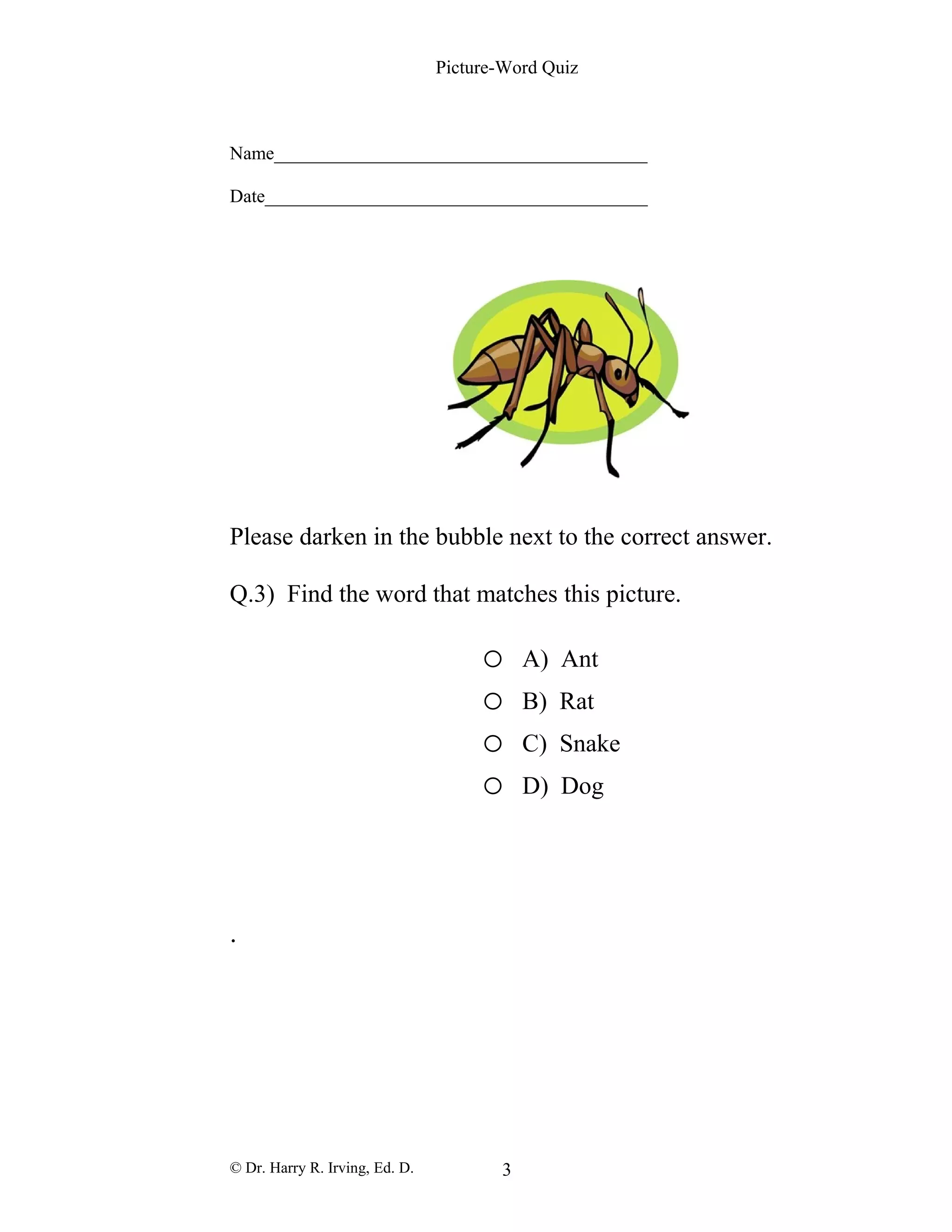 Picture-Word Quiz
Name________________________________________
Date_________________________________________
Please darken in the bubble next to the correct answer.
Q.3) Find the word that matches this picture.
o A) Ant
o B) Rat
o C) Snake
o D) Dog
.
© Dr. Harry R. Irving, Ed. D. 3
 