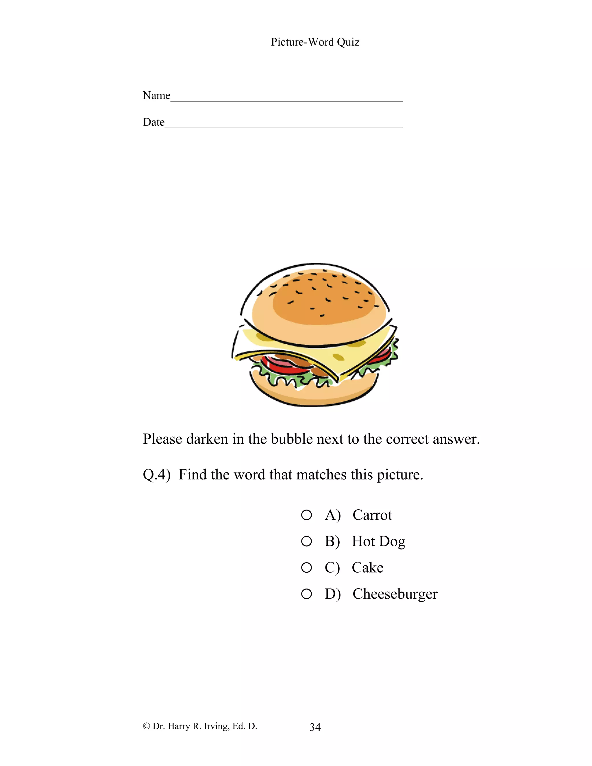 Picture-Word Quiz
Name________________________________________
Date_________________________________________
Please darken in the bubble next to the correct answer.
Q.4) Find the word that matches this picture.
o A) Carrot
o B) Hot Dog
o C) Cake
o D) Cheeseburger
© Dr. Harry R. Irving, Ed. D. 34
 