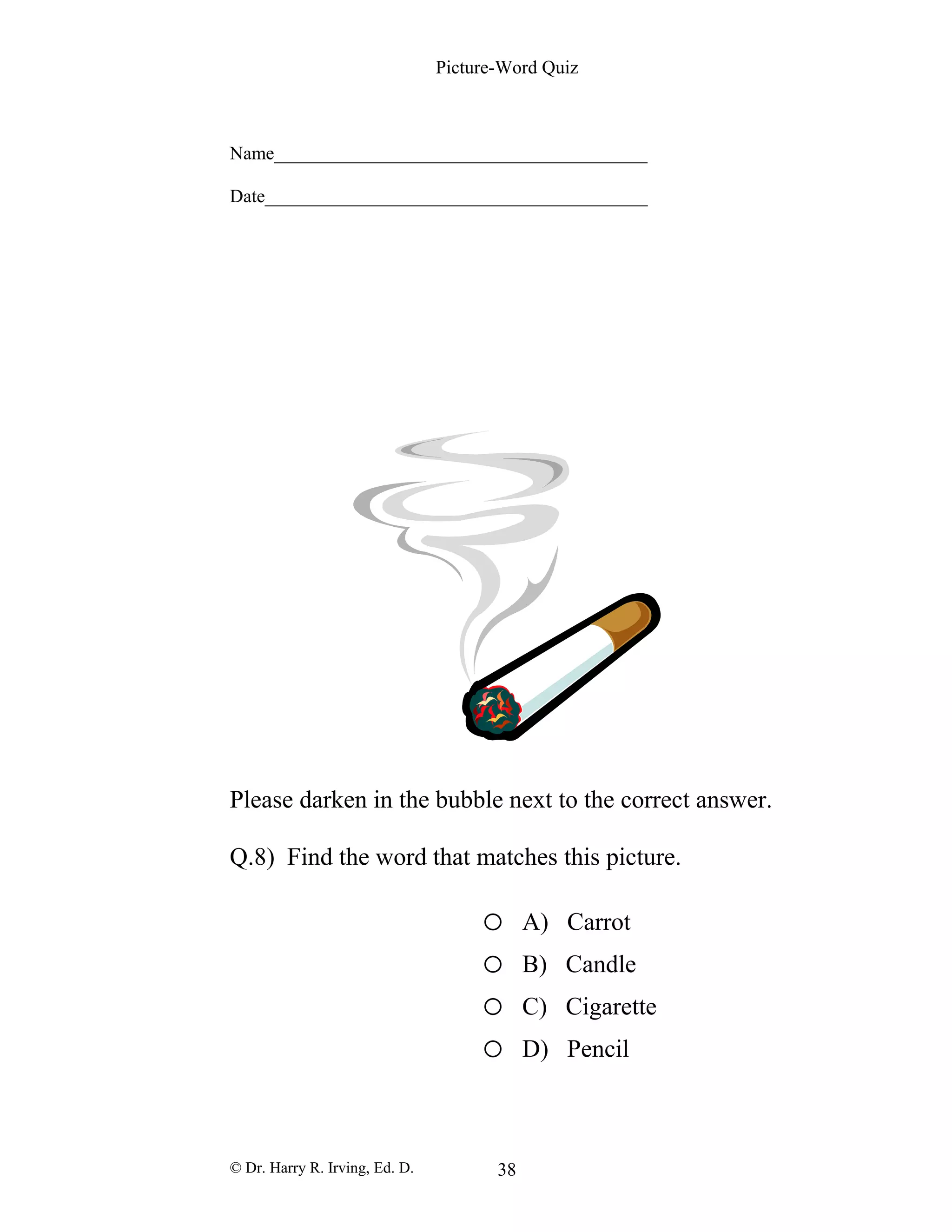Picture-Word Quiz
Name________________________________________
Date_________________________________________
Please darken in the bubble next to the correct answer.
Q.8) Find the word that matches this picture.
o A) Carrot
o B) Candle
o C) Cigarette
o D) Pencil
© Dr. Harry R. Irving, Ed. D. 38
 