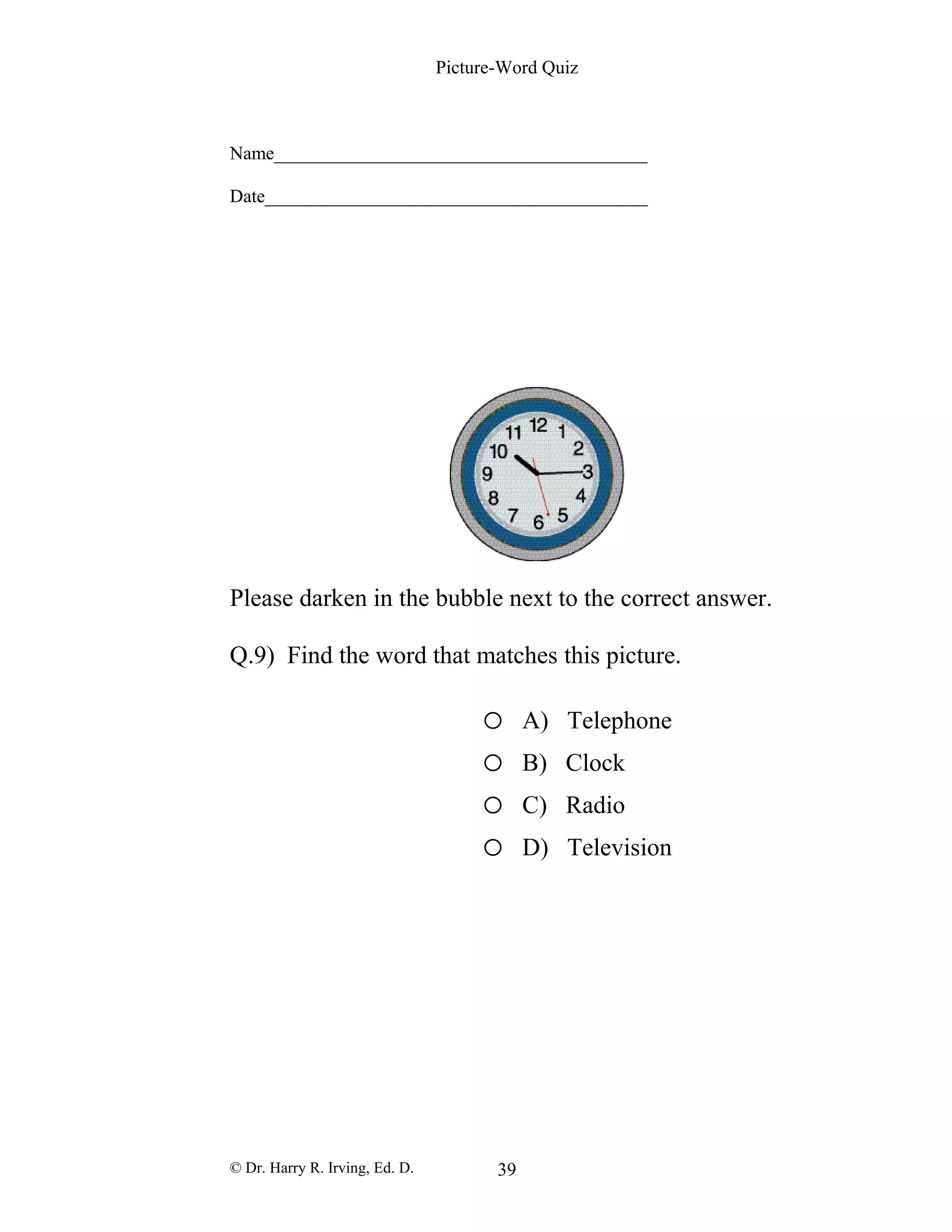 Picture-Word Quiz
Name________________________________________
Date_________________________________________
Please darken in the bubble next to the correct answer.
Q.9) Find the word that matches this picture.
o A) Telephone
o B) Clock
o C) Radio
o D) Television
© Dr. Harry R. Irving, Ed. D. 39
 