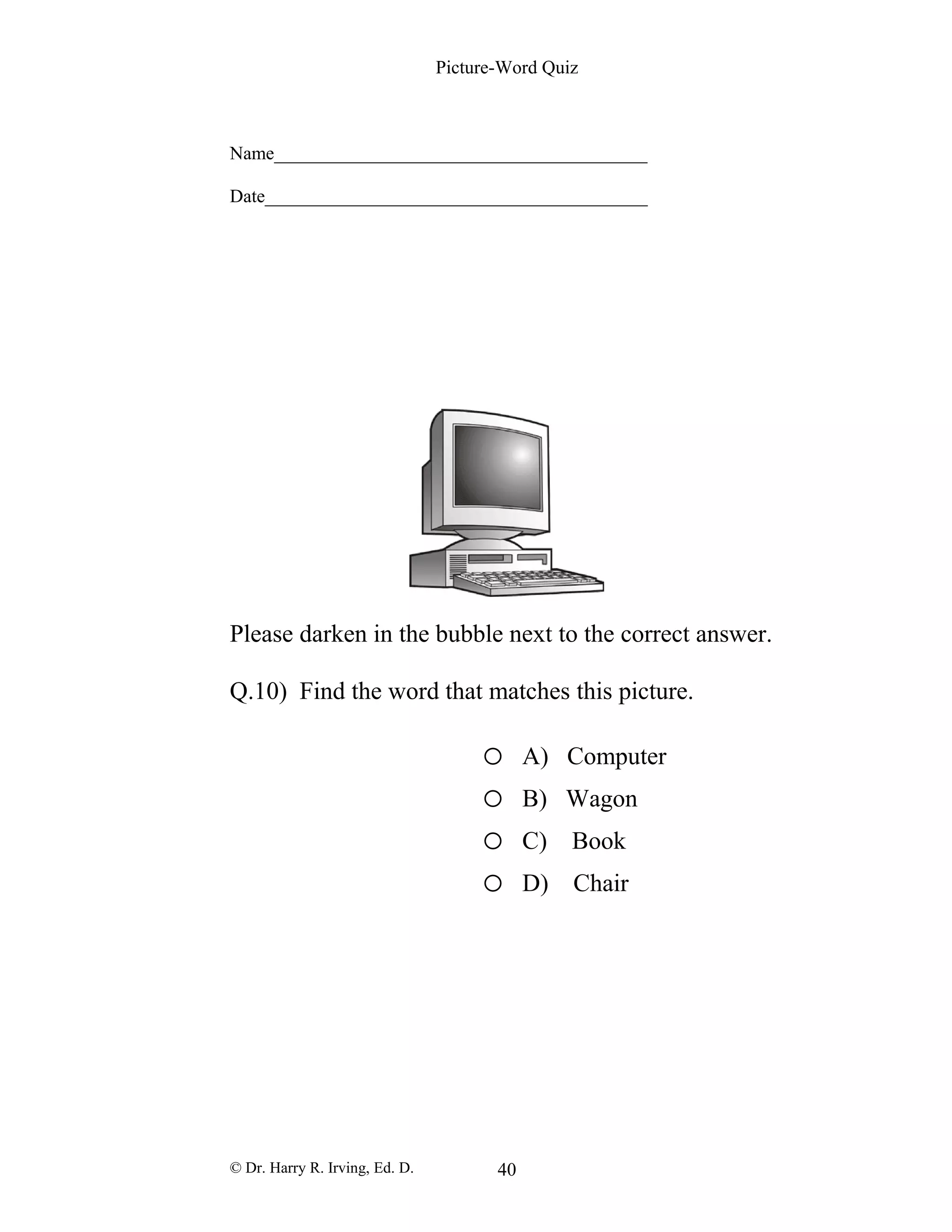 Picture-Word Quiz
Name________________________________________
Date_________________________________________
Please darken in the bubble next to the correct answer.
Q.10) Find the word that matches this picture.
o A) Computer
o B) Wagon
o C) Book
o D) Chair
© Dr. Harry R. Irving, Ed. D. 40
 