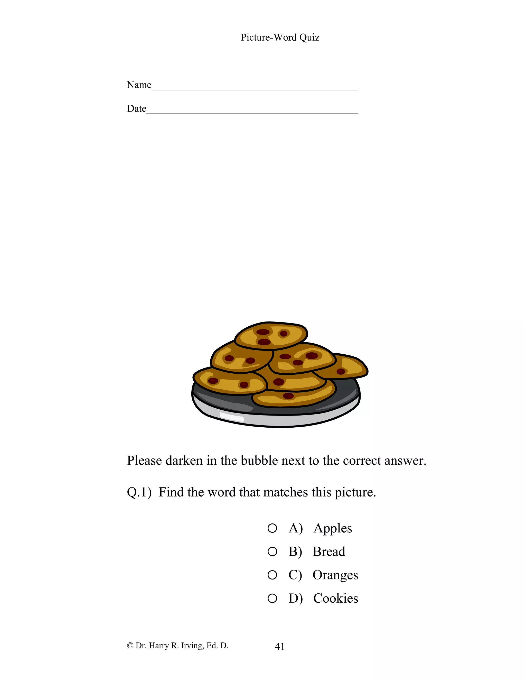 Picture-Word Quiz
Name________________________________________
Date_________________________________________
Please darken in the bubble next to the correct answer.
Q.1) Find the word that matches this picture.
o A) Apples
o B) Bread
o C) Oranges
o D) Cookies
© Dr. Harry R. Irving, Ed. D. 41
 