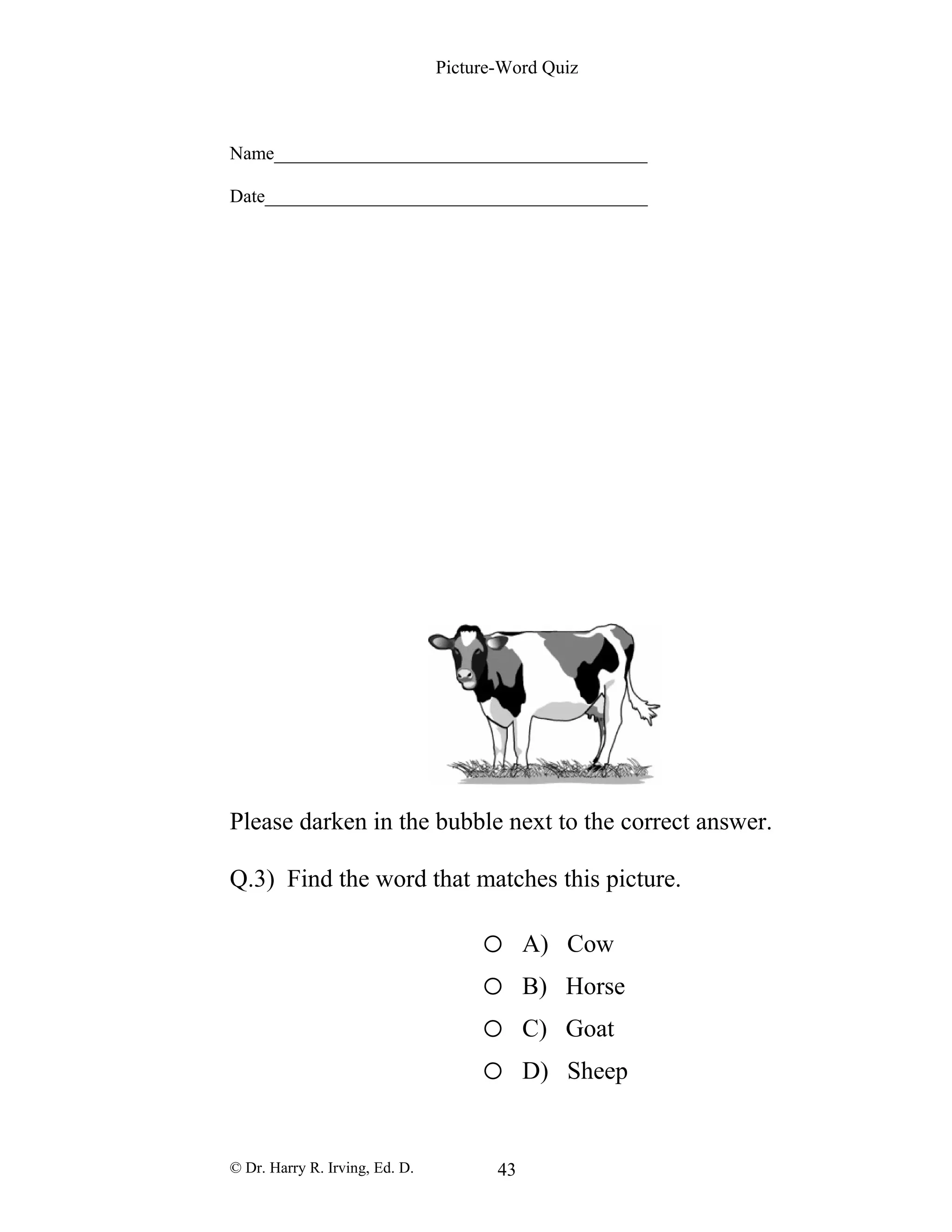 Picture-Word Quiz
Name________________________________________
Date_________________________________________
Please darken in the bubble next to the correct answer.
Q.3) Find the word that matches this picture.
o A) Cow
o B) Horse
o C) Goat
o D) Sheep
© Dr. Harry R. Irving, Ed. D. 43
 