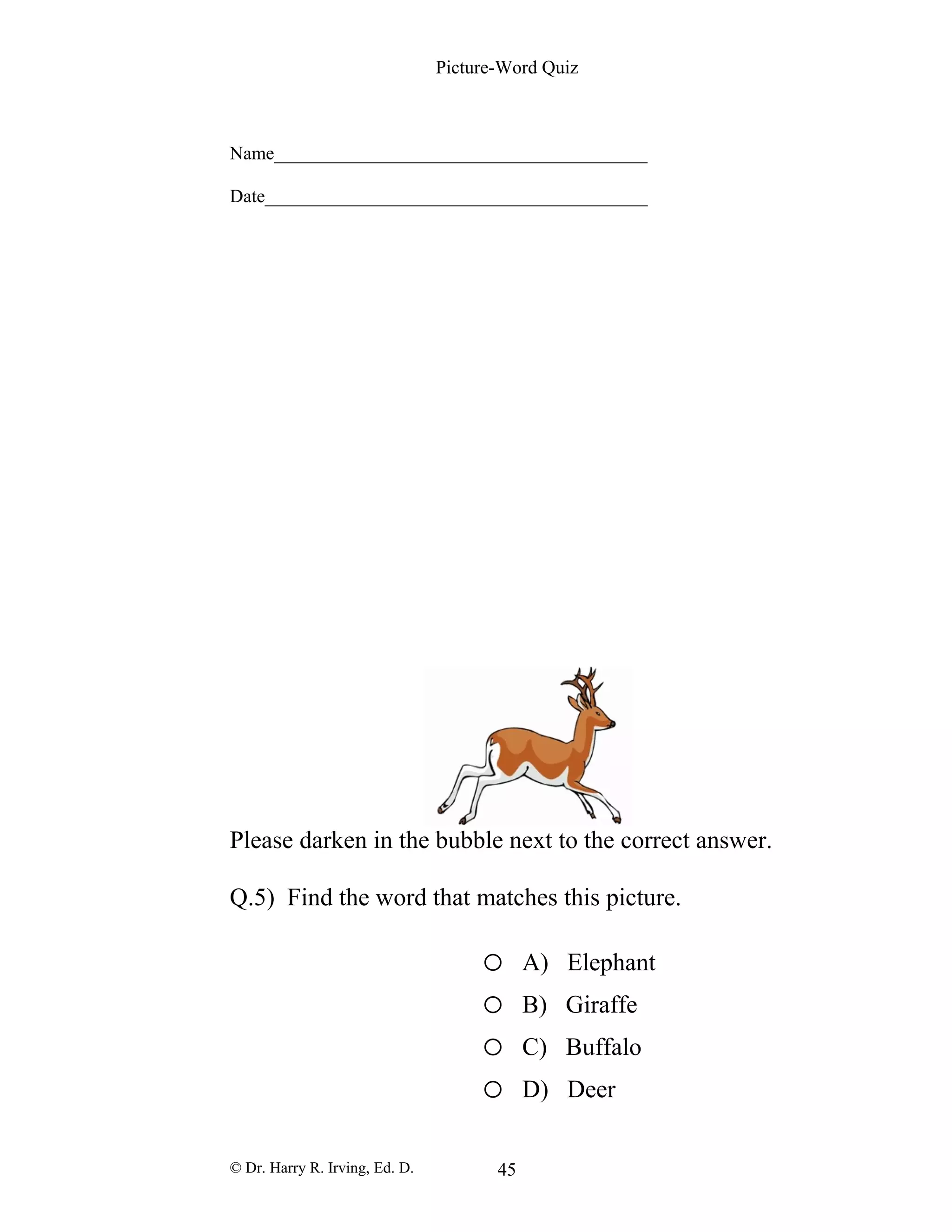Picture-Word Quiz
Name________________________________________
Date_________________________________________
Please darken in the bubble next to the correct answer.
Q.5) Find the word that matches this picture.
o A) Elephant
o B) Giraffe
o C) Buffalo
o D) Deer
© Dr. Harry R. Irving, Ed. D. 45
 
