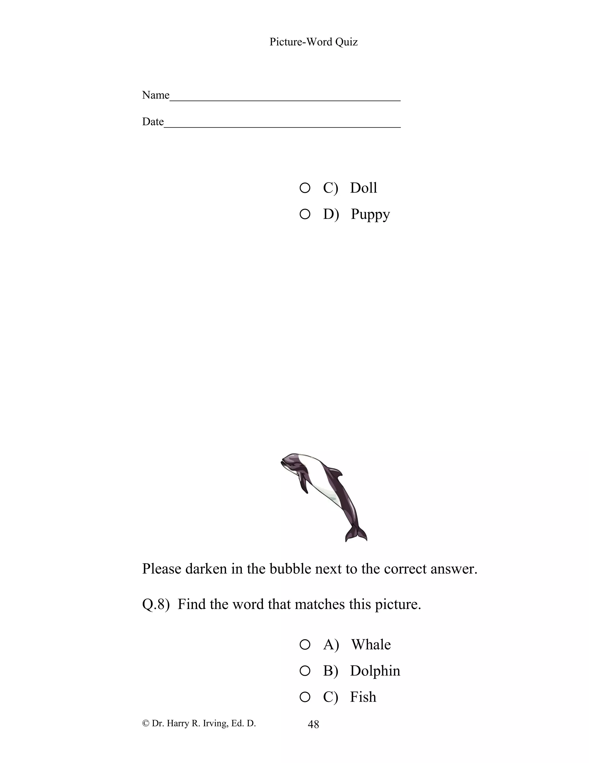 Picture-Word Quiz
Name________________________________________
Date_________________________________________
o C) Doll
o D) Puppy
Please darken in the bubble next to the correct answer.
Q.8) Find the word that matches this picture.
o A) Whale
o B) Dolphin
o C) Fish
© Dr. Harry R. Irving, Ed. D. 48
 